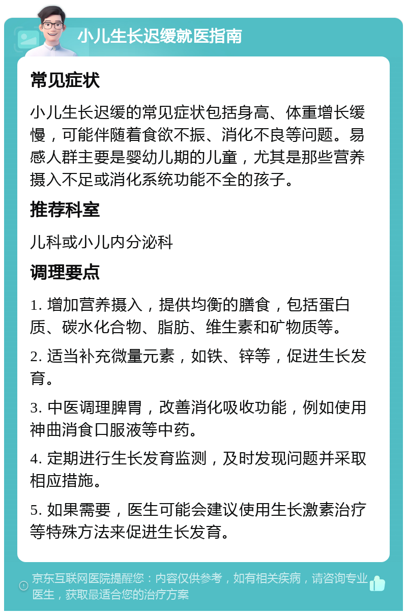 小儿生长迟缓就医指南 常见症状 小儿生长迟缓的常见症状包括身高、体重增长缓慢，可能伴随着食欲不振、消化不良等问题。易感人群主要是婴幼儿期的儿童，尤其是那些营养摄入不足或消化系统功能不全的孩子。 推荐科室 儿科或小儿内分泌科 调理要点 1. 增加营养摄入，提供均衡的膳食，包括蛋白质、碳水化合物、脂肪、维生素和矿物质等。 2. 适当补充微量元素，如铁、锌等，促进生长发育。 3. 中医调理脾胃，改善消化吸收功能，例如使用神曲消食口服液等中药。 4. 定期进行生长发育监测，及时发现问题并采取相应措施。 5. 如果需要，医生可能会建议使用生长激素治疗等特殊方法来促进生长发育。