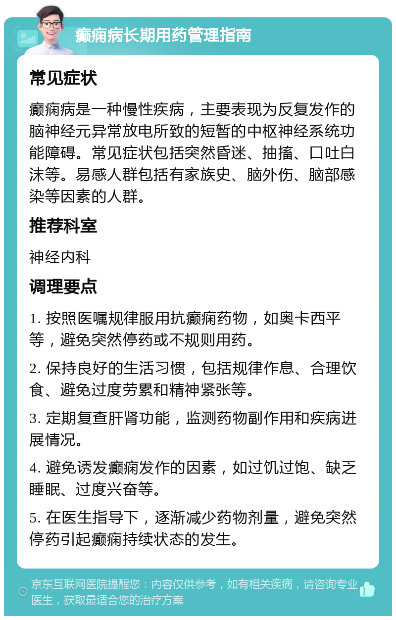 癫痫病长期用药管理指南 常见症状 癫痫病是一种慢性疾病，主要表现为反复发作的脑神经元异常放电所致的短暂的中枢神经系统功能障碍。常见症状包括突然昏迷、抽搐、口吐白沫等。易感人群包括有家族史、脑外伤、脑部感染等因素的人群。 推荐科室 神经内科 调理要点 1. 按照医嘱规律服用抗癫痫药物，如奥卡西平等，避免突然停药或不规则用药。 2. 保持良好的生活习惯，包括规律作息、合理饮食、避免过度劳累和精神紧张等。 3. 定期复查肝肾功能，监测药物副作用和疾病进展情况。 4. 避免诱发癫痫发作的因素，如过饥过饱、缺乏睡眠、过度兴奋等。 5. 在医生指导下，逐渐减少药物剂量，避免突然停药引起癫痫持续状态的发生。