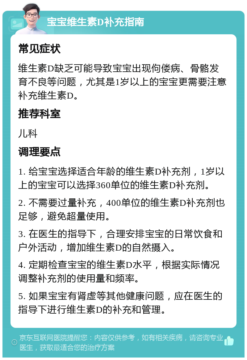 宝宝维生素D补充指南 常见症状 维生素D缺乏可能导致宝宝出现佝偻病、骨骼发育不良等问题，尤其是1岁以上的宝宝更需要注意补充维生素D。 推荐科室 儿科 调理要点 1. 给宝宝选择适合年龄的维生素D补充剂，1岁以上的宝宝可以选择360单位的维生素D补充剂。 2. 不需要过量补充，400单位的维生素D补充剂也足够，避免超量使用。 3. 在医生的指导下，合理安排宝宝的日常饮食和户外活动，增加维生素D的自然摄入。 4. 定期检查宝宝的维生素D水平，根据实际情况调整补充剂的使用量和频率。 5. 如果宝宝有肾虚等其他健康问题，应在医生的指导下进行维生素D的补充和管理。