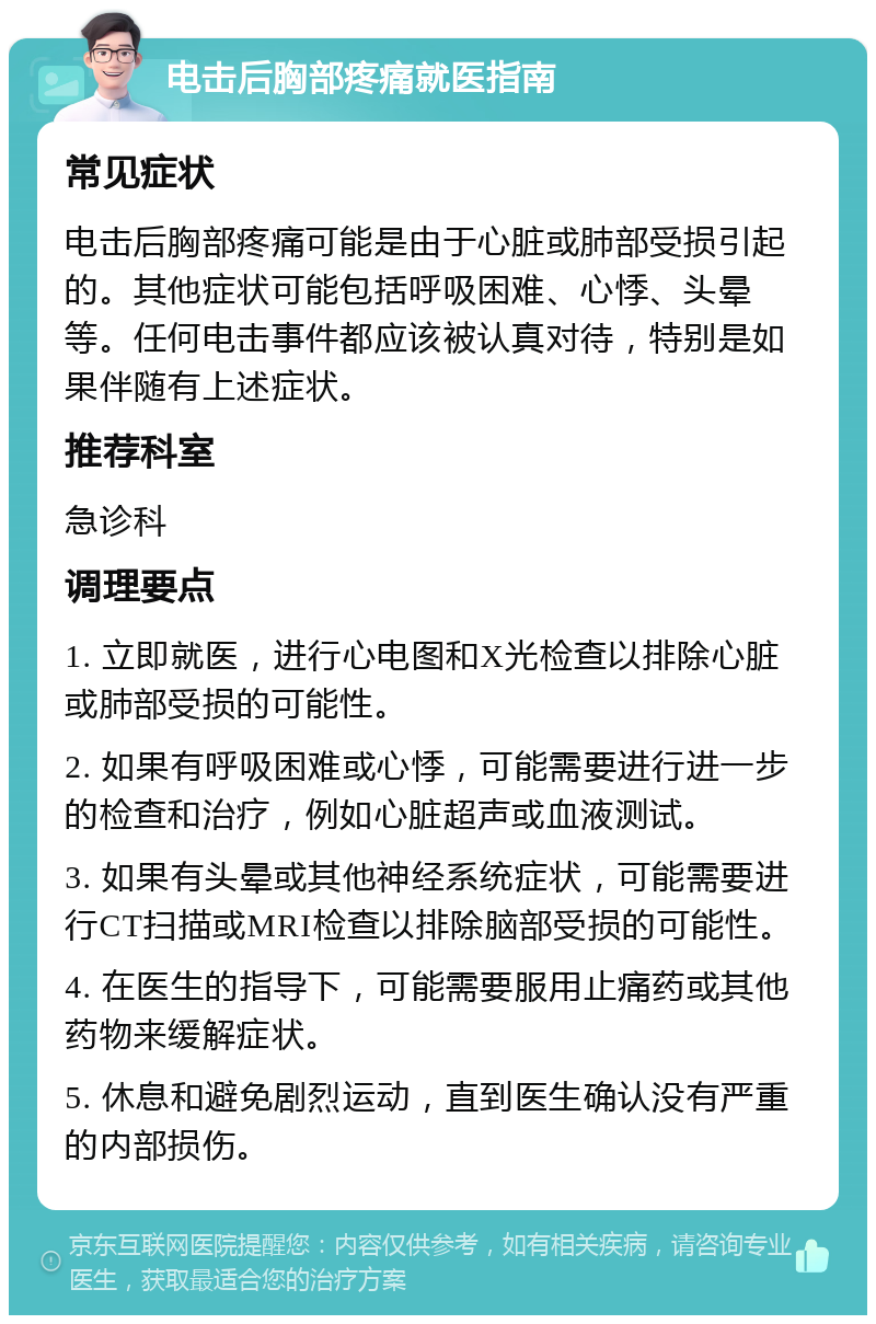 电击后胸部疼痛就医指南 常见症状 电击后胸部疼痛可能是由于心脏或肺部受损引起的。其他症状可能包括呼吸困难、心悸、头晕等。任何电击事件都应该被认真对待，特别是如果伴随有上述症状。 推荐科室 急诊科 调理要点 1. 立即就医，进行心电图和X光检查以排除心脏或肺部受损的可能性。 2. 如果有呼吸困难或心悸，可能需要进行进一步的检查和治疗，例如心脏超声或血液测试。 3. 如果有头晕或其他神经系统症状，可能需要进行CT扫描或MRI检查以排除脑部受损的可能性。 4. 在医生的指导下，可能需要服用止痛药或其他药物来缓解症状。 5. 休息和避免剧烈运动，直到医生确认没有严重的内部损伤。