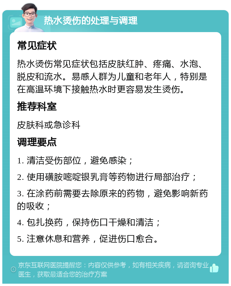 热水烫伤的处理与调理 常见症状 热水烫伤常见症状包括皮肤红肿、疼痛、水泡、脱皮和流水。易感人群为儿童和老年人，特别是在高温环境下接触热水时更容易发生烫伤。 推荐科室 皮肤科或急诊科 调理要点 1. 清洁受伤部位，避免感染； 2. 使用磺胺嘧啶银乳膏等药物进行局部治疗； 3. 在涂药前需要去除原来的药物，避免影响新药的吸收； 4. 包扎换药，保持伤口干燥和清洁； 5. 注意休息和营养，促进伤口愈合。