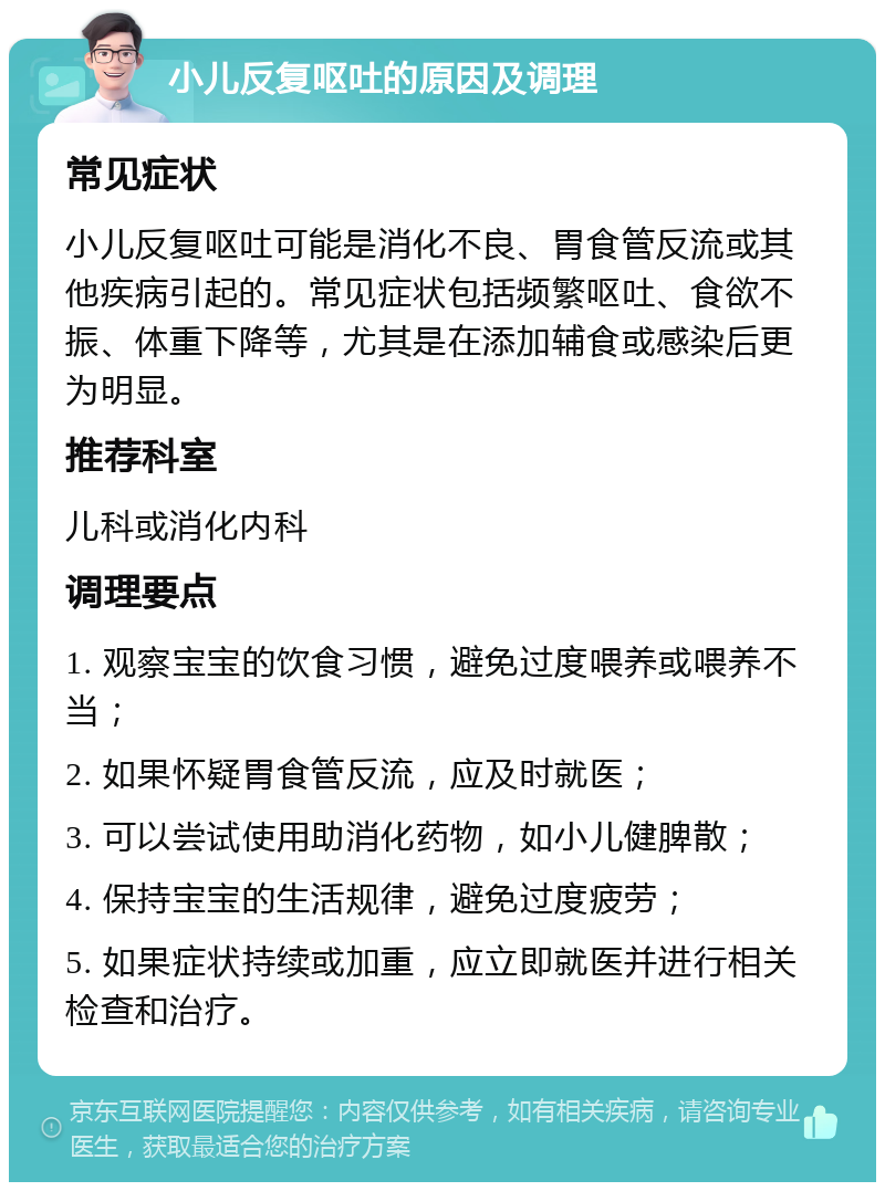 小儿反复呕吐的原因及调理 常见症状 小儿反复呕吐可能是消化不良、胃食管反流或其他疾病引起的。常见症状包括频繁呕吐、食欲不振、体重下降等，尤其是在添加辅食或感染后更为明显。 推荐科室 儿科或消化内科 调理要点 1. 观察宝宝的饮食习惯，避免过度喂养或喂养不当； 2. 如果怀疑胃食管反流，应及时就医； 3. 可以尝试使用助消化药物，如小儿健脾散； 4. 保持宝宝的生活规律，避免过度疲劳； 5. 如果症状持续或加重，应立即就医并进行相关检查和治疗。