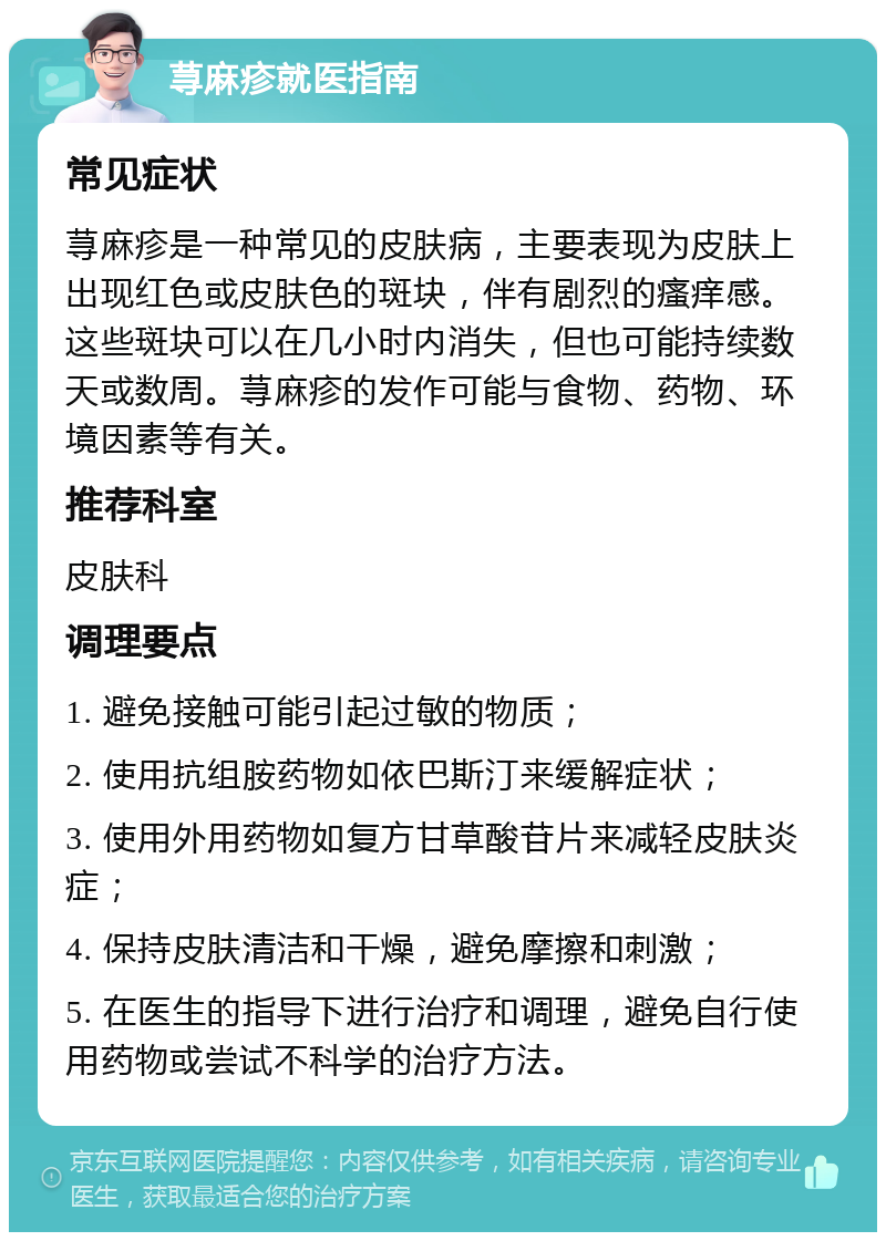 荨麻疹就医指南 常见症状 荨麻疹是一种常见的皮肤病，主要表现为皮肤上出现红色或皮肤色的斑块，伴有剧烈的瘙痒感。这些斑块可以在几小时内消失，但也可能持续数天或数周。荨麻疹的发作可能与食物、药物、环境因素等有关。 推荐科室 皮肤科 调理要点 1. 避免接触可能引起过敏的物质； 2. 使用抗组胺药物如依巴斯汀来缓解症状； 3. 使用外用药物如复方甘草酸苷片来减轻皮肤炎症； 4. 保持皮肤清洁和干燥，避免摩擦和刺激； 5. 在医生的指导下进行治疗和调理，避免自行使用药物或尝试不科学的治疗方法。