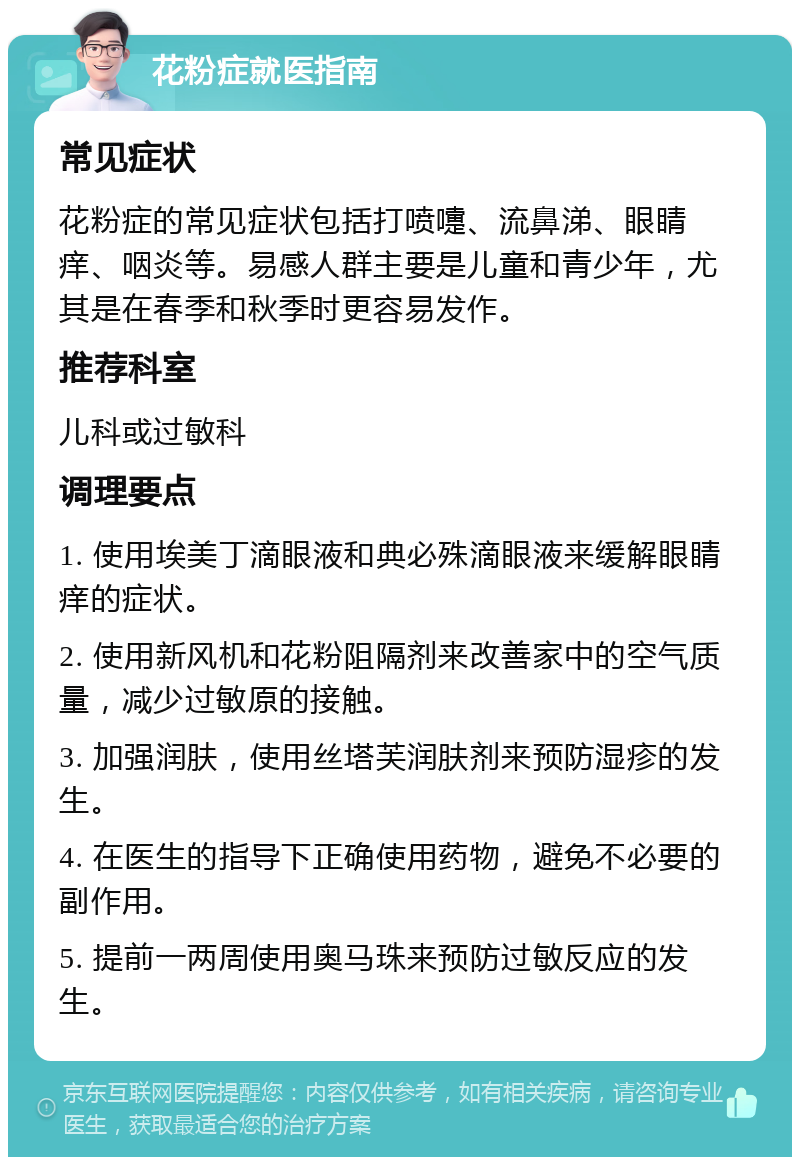 花粉症就医指南 常见症状 花粉症的常见症状包括打喷嚏、流鼻涕、眼睛痒、咽炎等。易感人群主要是儿童和青少年，尤其是在春季和秋季时更容易发作。 推荐科室 儿科或过敏科 调理要点 1. 使用埃美丁滴眼液和典必殊滴眼液来缓解眼睛痒的症状。 2. 使用新风机和花粉阻隔剂来改善家中的空气质量，减少过敏原的接触。 3. 加强润肤，使用丝塔芙润肤剂来预防湿疹的发生。 4. 在医生的指导下正确使用药物，避免不必要的副作用。 5. 提前一两周使用奥马珠来预防过敏反应的发生。