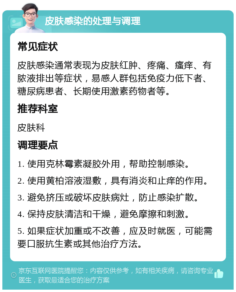 皮肤感染的处理与调理 常见症状 皮肤感染通常表现为皮肤红肿、疼痛、瘙痒、有脓液排出等症状，易感人群包括免疫力低下者、糖尿病患者、长期使用激素药物者等。 推荐科室 皮肤科 调理要点 1. 使用克林霉素凝胶外用，帮助控制感染。 2. 使用黄柏溶液湿敷，具有消炎和止痒的作用。 3. 避免挤压或破坏皮肤病灶，防止感染扩散。 4. 保持皮肤清洁和干燥，避免摩擦和刺激。 5. 如果症状加重或不改善，应及时就医，可能需要口服抗生素或其他治疗方法。