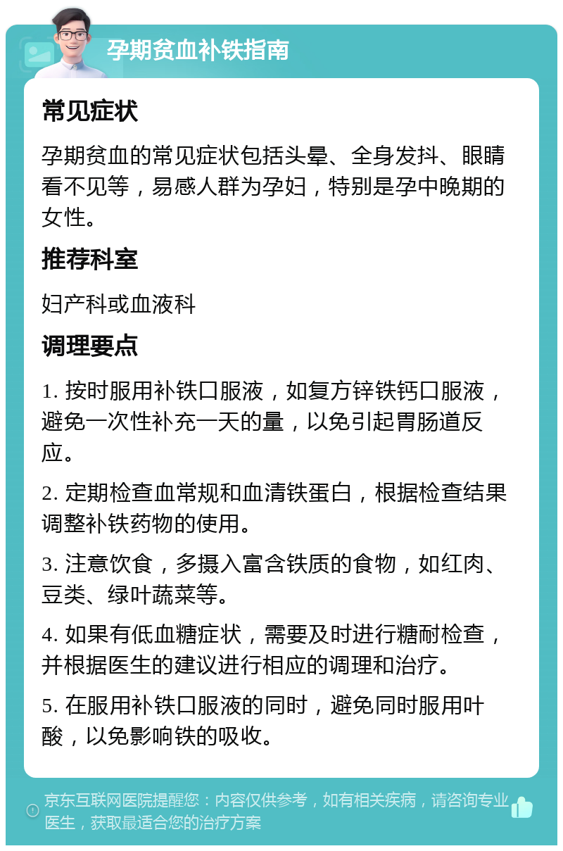 孕期贫血补铁指南 常见症状 孕期贫血的常见症状包括头晕、全身发抖、眼睛看不见等，易感人群为孕妇，特别是孕中晚期的女性。 推荐科室 妇产科或血液科 调理要点 1. 按时服用补铁口服液，如复方锌铁钙口服液，避免一次性补充一天的量，以免引起胃肠道反应。 2. 定期检查血常规和血清铁蛋白，根据检查结果调整补铁药物的使用。 3. 注意饮食，多摄入富含铁质的食物，如红肉、豆类、绿叶蔬菜等。 4. 如果有低血糖症状，需要及时进行糖耐检查，并根据医生的建议进行相应的调理和治疗。 5. 在服用补铁口服液的同时，避免同时服用叶酸，以免影响铁的吸收。