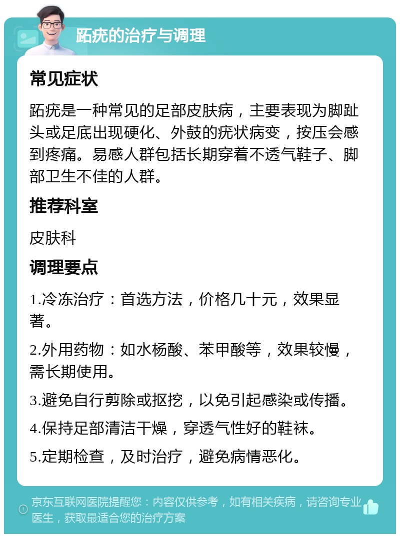 跖疣的治疗与调理 常见症状 跖疣是一种常见的足部皮肤病，主要表现为脚趾头或足底出现硬化、外鼓的疣状病变，按压会感到疼痛。易感人群包括长期穿着不透气鞋子、脚部卫生不佳的人群。 推荐科室 皮肤科 调理要点 1.冷冻治疗：首选方法，价格几十元，效果显著。 2.外用药物：如水杨酸、苯甲酸等，效果较慢，需长期使用。 3.避免自行剪除或抠挖，以免引起感染或传播。 4.保持足部清洁干燥，穿透气性好的鞋袜。 5.定期检查，及时治疗，避免病情恶化。