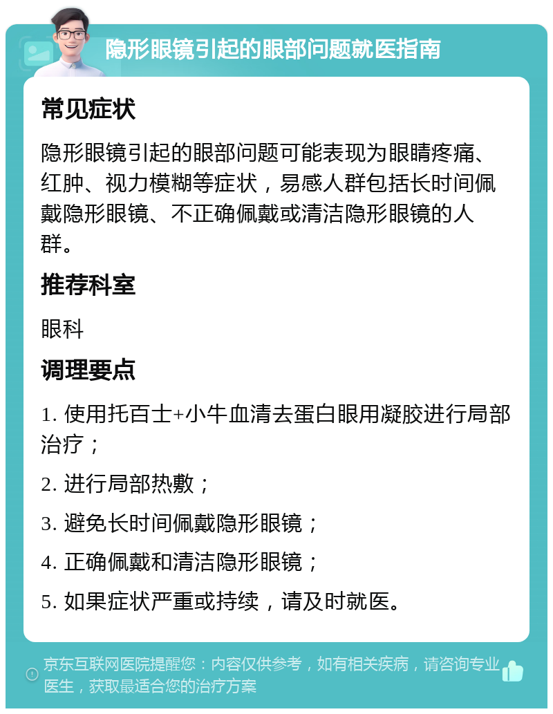 隐形眼镜引起的眼部问题就医指南 常见症状 隐形眼镜引起的眼部问题可能表现为眼睛疼痛、红肿、视力模糊等症状，易感人群包括长时间佩戴隐形眼镜、不正确佩戴或清洁隐形眼镜的人群。 推荐科室 眼科 调理要点 1. 使用托百士+小牛血清去蛋白眼用凝胶进行局部治疗； 2. 进行局部热敷； 3. 避免长时间佩戴隐形眼镜； 4. 正确佩戴和清洁隐形眼镜； 5. 如果症状严重或持续，请及时就医。