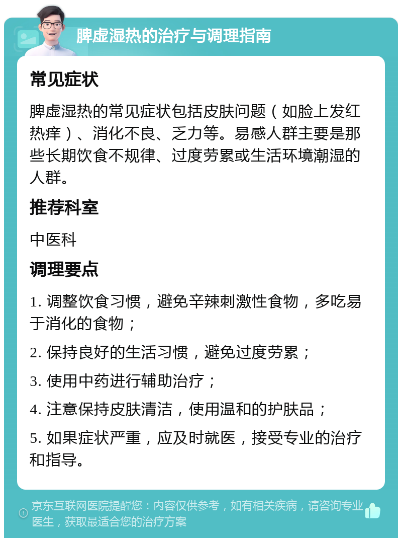 脾虚湿热的治疗与调理指南 常见症状 脾虚湿热的常见症状包括皮肤问题（如脸上发红热痒）、消化不良、乏力等。易感人群主要是那些长期饮食不规律、过度劳累或生活环境潮湿的人群。 推荐科室 中医科 调理要点 1. 调整饮食习惯，避免辛辣刺激性食物，多吃易于消化的食物； 2. 保持良好的生活习惯，避免过度劳累； 3. 使用中药进行辅助治疗； 4. 注意保持皮肤清洁，使用温和的护肤品； 5. 如果症状严重，应及时就医，接受专业的治疗和指导。