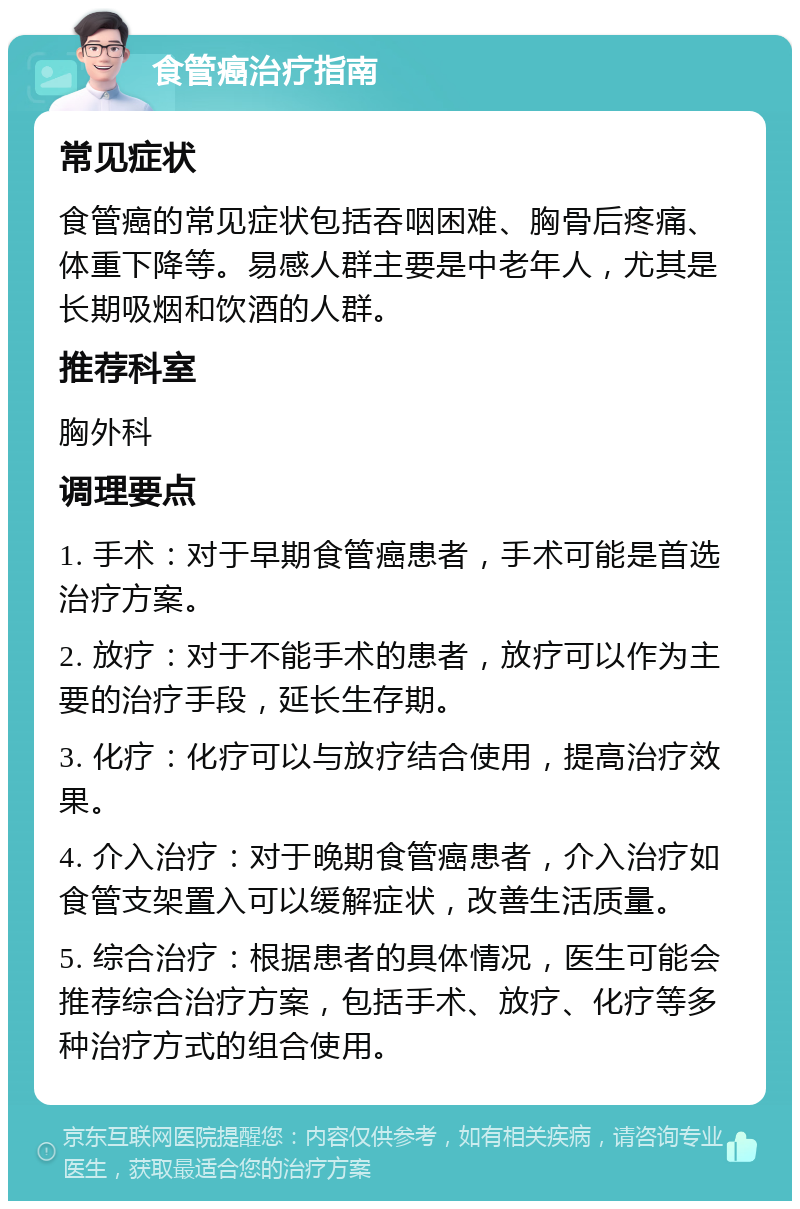 食管癌治疗指南 常见症状 食管癌的常见症状包括吞咽困难、胸骨后疼痛、体重下降等。易感人群主要是中老年人，尤其是长期吸烟和饮酒的人群。 推荐科室 胸外科 调理要点 1. 手术：对于早期食管癌患者，手术可能是首选治疗方案。 2. 放疗：对于不能手术的患者，放疗可以作为主要的治疗手段，延长生存期。 3. 化疗：化疗可以与放疗结合使用，提高治疗效果。 4. 介入治疗：对于晚期食管癌患者，介入治疗如食管支架置入可以缓解症状，改善生活质量。 5. 综合治疗：根据患者的具体情况，医生可能会推荐综合治疗方案，包括手术、放疗、化疗等多种治疗方式的组合使用。