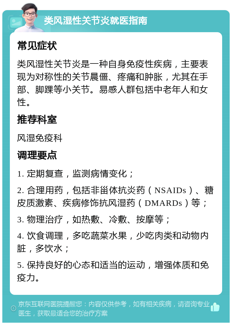 类风湿性关节炎就医指南 常见症状 类风湿性关节炎是一种自身免疫性疾病，主要表现为对称性的关节晨僵、疼痛和肿胀，尤其在手部、脚踝等小关节。易感人群包括中老年人和女性。 推荐科室 风湿免疫科 调理要点 1. 定期复查，监测病情变化； 2. 合理用药，包括非甾体抗炎药（NSAIDs）、糖皮质激素、疾病修饰抗风湿药（DMARDs）等； 3. 物理治疗，如热敷、冷敷、按摩等； 4. 饮食调理，多吃蔬菜水果，少吃肉类和动物内脏，多饮水； 5. 保持良好的心态和适当的运动，增强体质和免疫力。