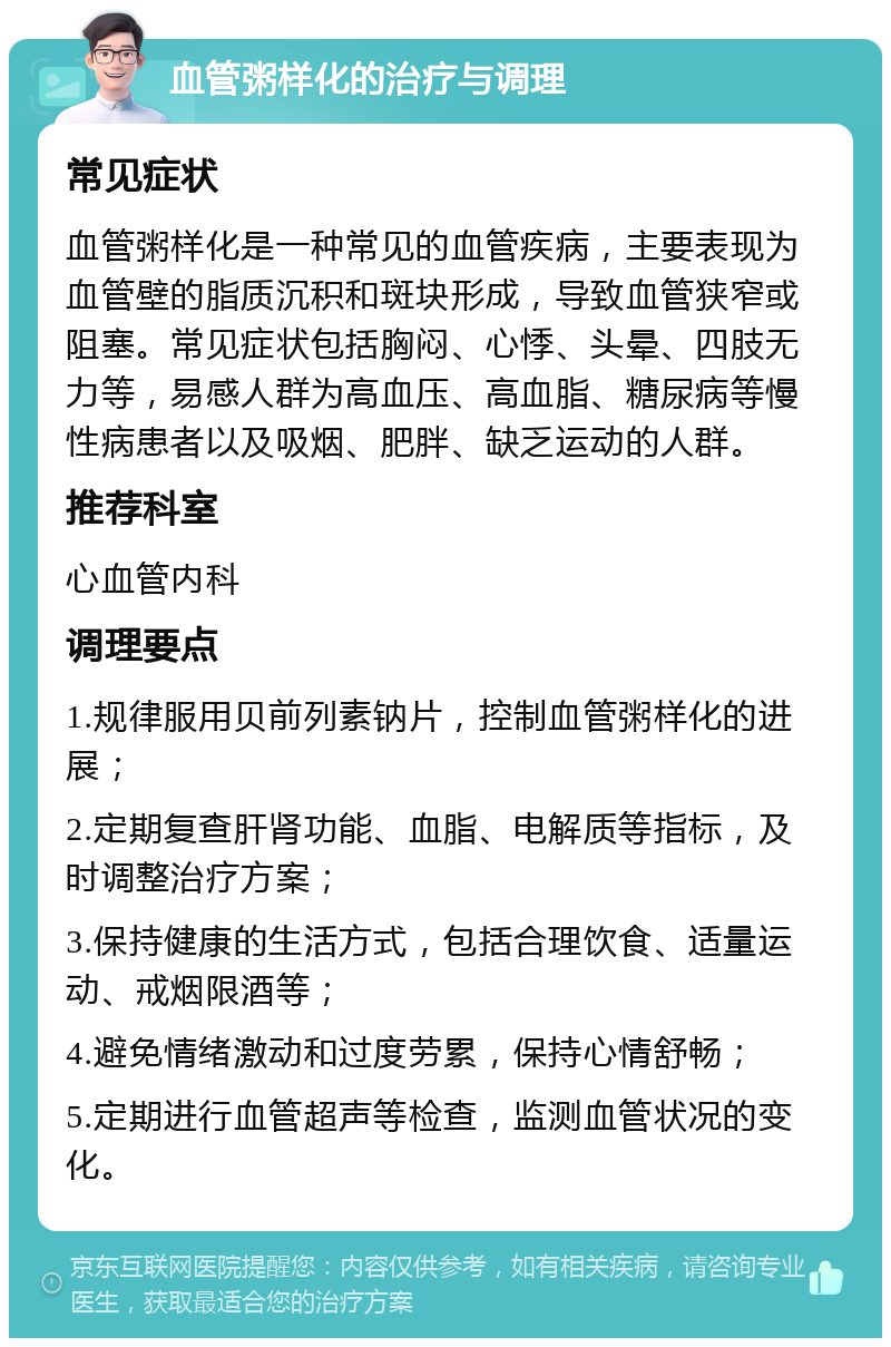 血管粥样化的治疗与调理 常见症状 血管粥样化是一种常见的血管疾病，主要表现为血管壁的脂质沉积和斑块形成，导致血管狭窄或阻塞。常见症状包括胸闷、心悸、头晕、四肢无力等，易感人群为高血压、高血脂、糖尿病等慢性病患者以及吸烟、肥胖、缺乏运动的人群。 推荐科室 心血管内科 调理要点 1.规律服用贝前列素钠片，控制血管粥样化的进展； 2.定期复查肝肾功能、血脂、电解质等指标，及时调整治疗方案； 3.保持健康的生活方式，包括合理饮食、适量运动、戒烟限酒等； 4.避免情绪激动和过度劳累，保持心情舒畅； 5.定期进行血管超声等检查，监测血管状况的变化。