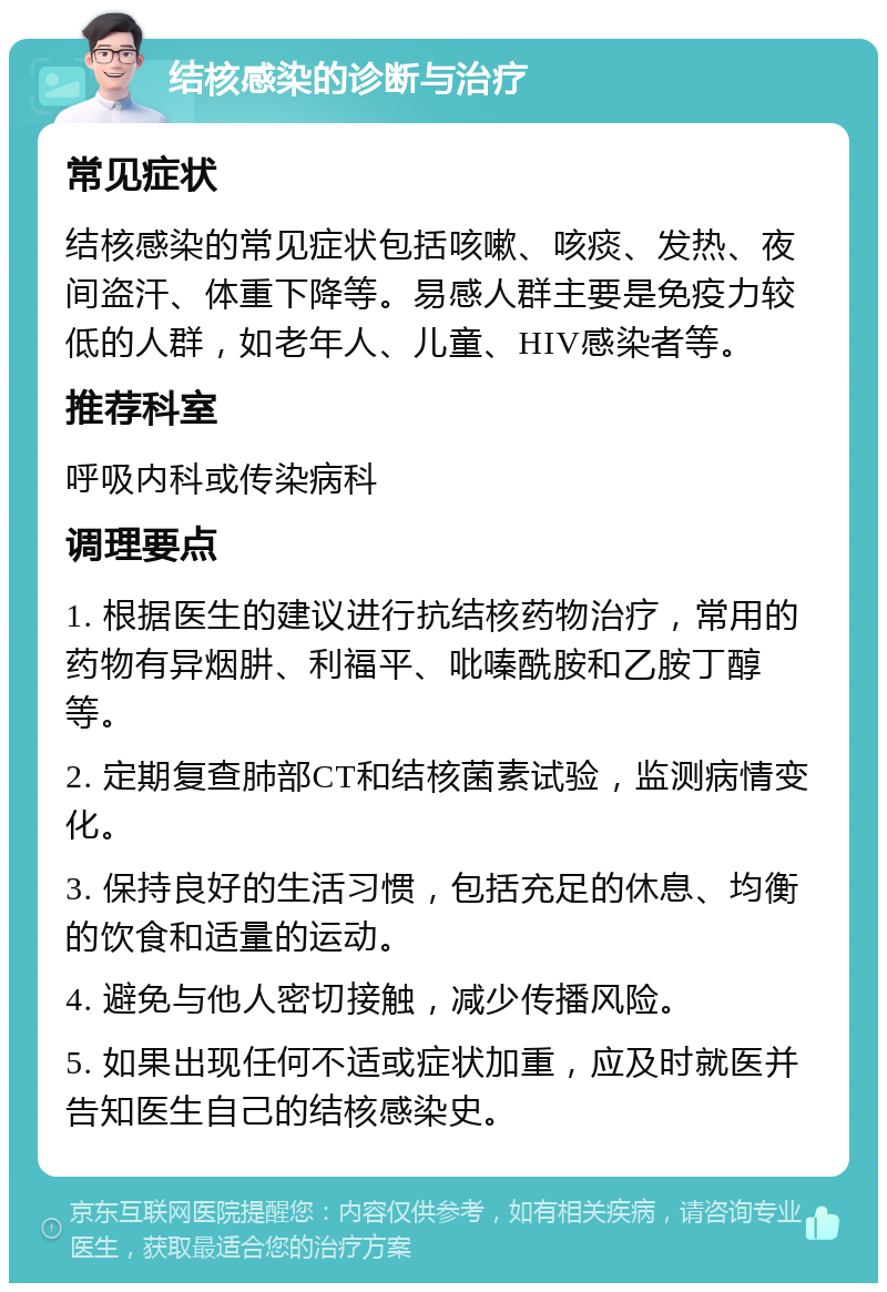 结核感染的诊断与治疗 常见症状 结核感染的常见症状包括咳嗽、咳痰、发热、夜间盗汗、体重下降等。易感人群主要是免疫力较低的人群，如老年人、儿童、HIV感染者等。 推荐科室 呼吸内科或传染病科 调理要点 1. 根据医生的建议进行抗结核药物治疗，常用的药物有异烟肼、利福平、吡嗪酰胺和乙胺丁醇等。 2. 定期复查肺部CT和结核菌素试验，监测病情变化。 3. 保持良好的生活习惯，包括充足的休息、均衡的饮食和适量的运动。 4. 避免与他人密切接触，减少传播风险。 5. 如果出现任何不适或症状加重，应及时就医并告知医生自己的结核感染史。