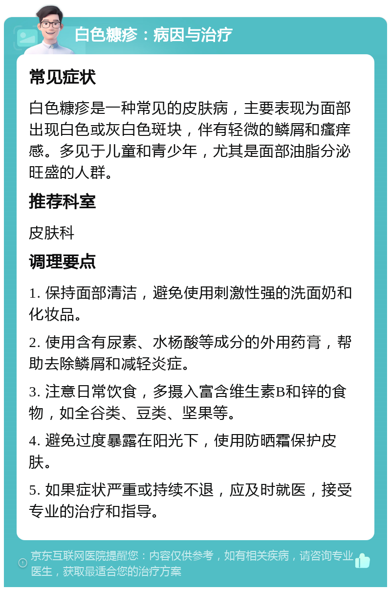 白色糠疹：病因与治疗 常见症状 白色糠疹是一种常见的皮肤病，主要表现为面部出现白色或灰白色斑块，伴有轻微的鳞屑和瘙痒感。多见于儿童和青少年，尤其是面部油脂分泌旺盛的人群。 推荐科室 皮肤科 调理要点 1. 保持面部清洁，避免使用刺激性强的洗面奶和化妆品。 2. 使用含有尿素、水杨酸等成分的外用药膏，帮助去除鳞屑和减轻炎症。 3. 注意日常饮食，多摄入富含维生素B和锌的食物，如全谷类、豆类、坚果等。 4. 避免过度暴露在阳光下，使用防晒霜保护皮肤。 5. 如果症状严重或持续不退，应及时就医，接受专业的治疗和指导。