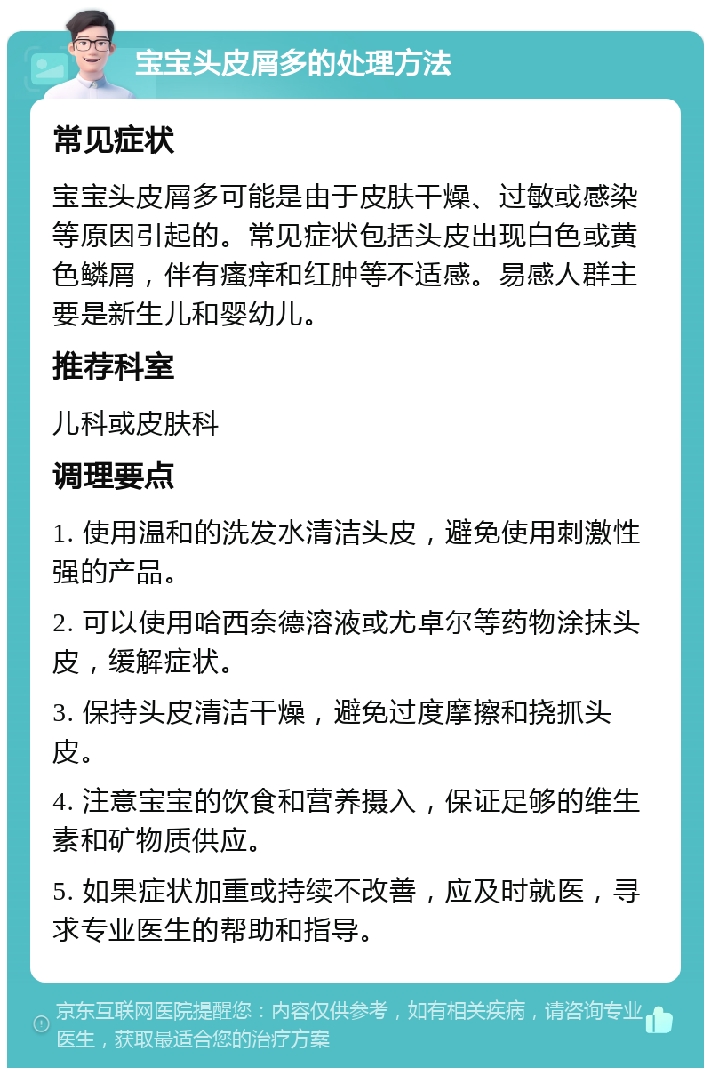 宝宝头皮屑多的处理方法 常见症状 宝宝头皮屑多可能是由于皮肤干燥、过敏或感染等原因引起的。常见症状包括头皮出现白色或黄色鳞屑，伴有瘙痒和红肿等不适感。易感人群主要是新生儿和婴幼儿。 推荐科室 儿科或皮肤科 调理要点 1. 使用温和的洗发水清洁头皮，避免使用刺激性强的产品。 2. 可以使用哈西奈德溶液或尤卓尔等药物涂抹头皮，缓解症状。 3. 保持头皮清洁干燥，避免过度摩擦和挠抓头皮。 4. 注意宝宝的饮食和营养摄入，保证足够的维生素和矿物质供应。 5. 如果症状加重或持续不改善，应及时就医，寻求专业医生的帮助和指导。