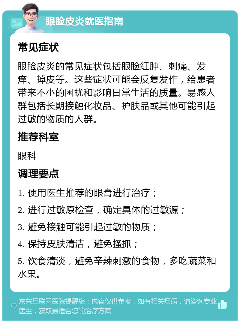 眼睑皮炎就医指南 常见症状 眼睑皮炎的常见症状包括眼睑红肿、刺痛、发痒、掉皮等。这些症状可能会反复发作，给患者带来不小的困扰和影响日常生活的质量。易感人群包括长期接触化妆品、护肤品或其他可能引起过敏的物质的人群。 推荐科室 眼科 调理要点 1. 使用医生推荐的眼膏进行治疗； 2. 进行过敏原检查，确定具体的过敏源； 3. 避免接触可能引起过敏的物质； 4. 保持皮肤清洁，避免搔抓； 5. 饮食清淡，避免辛辣刺激的食物，多吃蔬菜和水果。