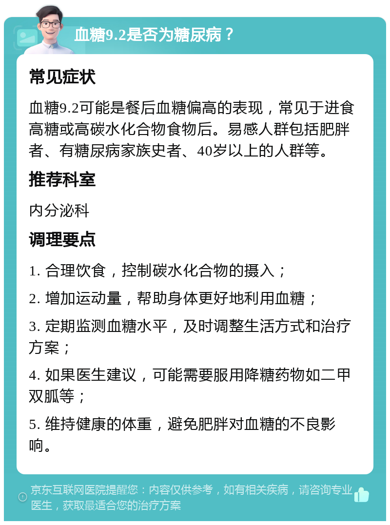 血糖9.2是否为糖尿病？ 常见症状 血糖9.2可能是餐后血糖偏高的表现，常见于进食高糖或高碳水化合物食物后。易感人群包括肥胖者、有糖尿病家族史者、40岁以上的人群等。 推荐科室 内分泌科 调理要点 1. 合理饮食，控制碳水化合物的摄入； 2. 增加运动量，帮助身体更好地利用血糖； 3. 定期监测血糖水平，及时调整生活方式和治疗方案； 4. 如果医生建议，可能需要服用降糖药物如二甲双胍等； 5. 维持健康的体重，避免肥胖对血糖的不良影响。