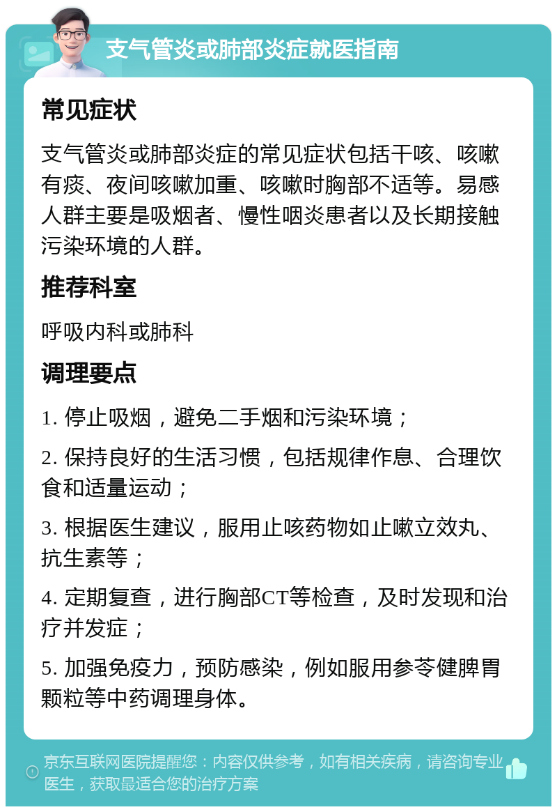 支气管炎或肺部炎症就医指南 常见症状 支气管炎或肺部炎症的常见症状包括干咳、咳嗽有痰、夜间咳嗽加重、咳嗽时胸部不适等。易感人群主要是吸烟者、慢性咽炎患者以及长期接触污染环境的人群。 推荐科室 呼吸内科或肺科 调理要点 1. 停止吸烟，避免二手烟和污染环境； 2. 保持良好的生活习惯，包括规律作息、合理饮食和适量运动； 3. 根据医生建议，服用止咳药物如止嗽立效丸、抗生素等； 4. 定期复查，进行胸部CT等检查，及时发现和治疗并发症； 5. 加强免疫力，预防感染，例如服用参苓健脾胃颗粒等中药调理身体。