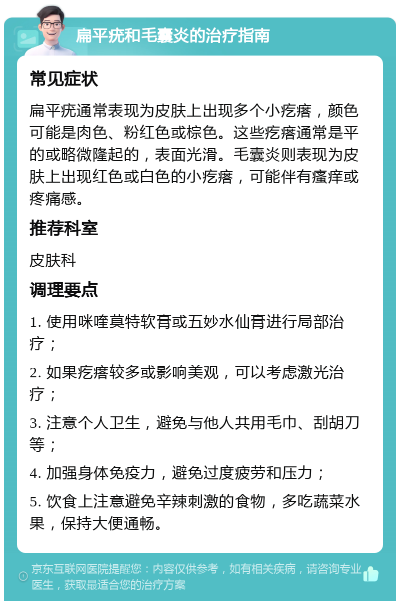 扁平疣和毛囊炎的治疗指南 常见症状 扁平疣通常表现为皮肤上出现多个小疙瘩，颜色可能是肉色、粉红色或棕色。这些疙瘩通常是平的或略微隆起的，表面光滑。毛囊炎则表现为皮肤上出现红色或白色的小疙瘩，可能伴有瘙痒或疼痛感。 推荐科室 皮肤科 调理要点 1. 使用咪喹莫特软膏或五妙水仙膏进行局部治疗； 2. 如果疙瘩较多或影响美观，可以考虑激光治疗； 3. 注意个人卫生，避免与他人共用毛巾、刮胡刀等； 4. 加强身体免疫力，避免过度疲劳和压力； 5. 饮食上注意避免辛辣刺激的食物，多吃蔬菜水果，保持大便通畅。