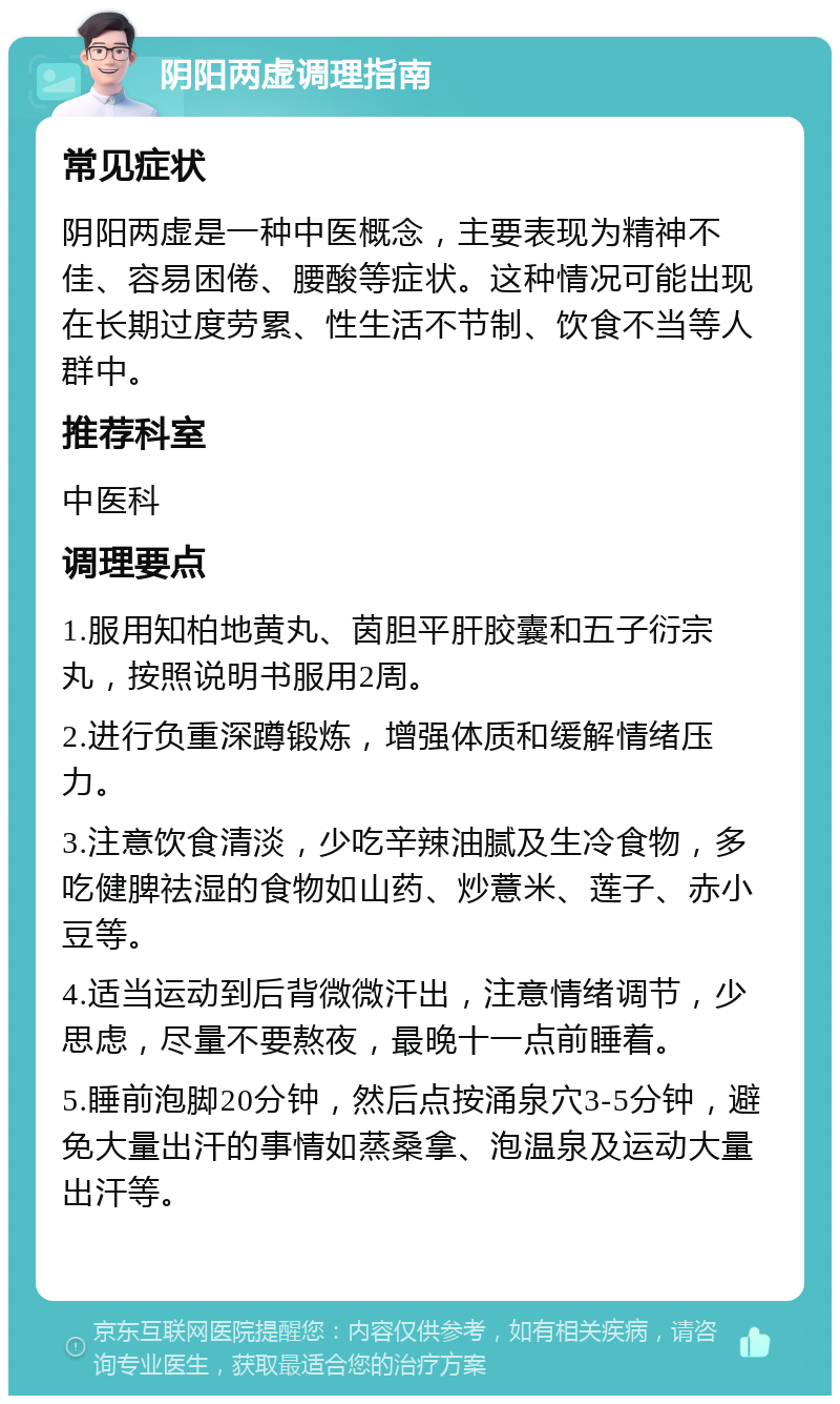 阴阳两虚调理指南 常见症状 阴阳两虚是一种中医概念，主要表现为精神不佳、容易困倦、腰酸等症状。这种情况可能出现在长期过度劳累、性生活不节制、饮食不当等人群中。 推荐科室 中医科 调理要点 1.服用知柏地黄丸、茵胆平肝胶囊和五子衍宗丸，按照说明书服用2周。 2.进行负重深蹲锻炼，增强体质和缓解情绪压力。 3.注意饮食清淡，少吃辛辣油腻及生冷食物，多吃健脾祛湿的食物如山药、炒薏米、莲子、赤小豆等。 4.适当运动到后背微微汗出，注意情绪调节，少思虑，尽量不要熬夜，最晚十一点前睡着。 5.睡前泡脚20分钟，然后点按涌泉穴3-5分钟，避免大量出汗的事情如蒸桑拿、泡温泉及运动大量出汗等。