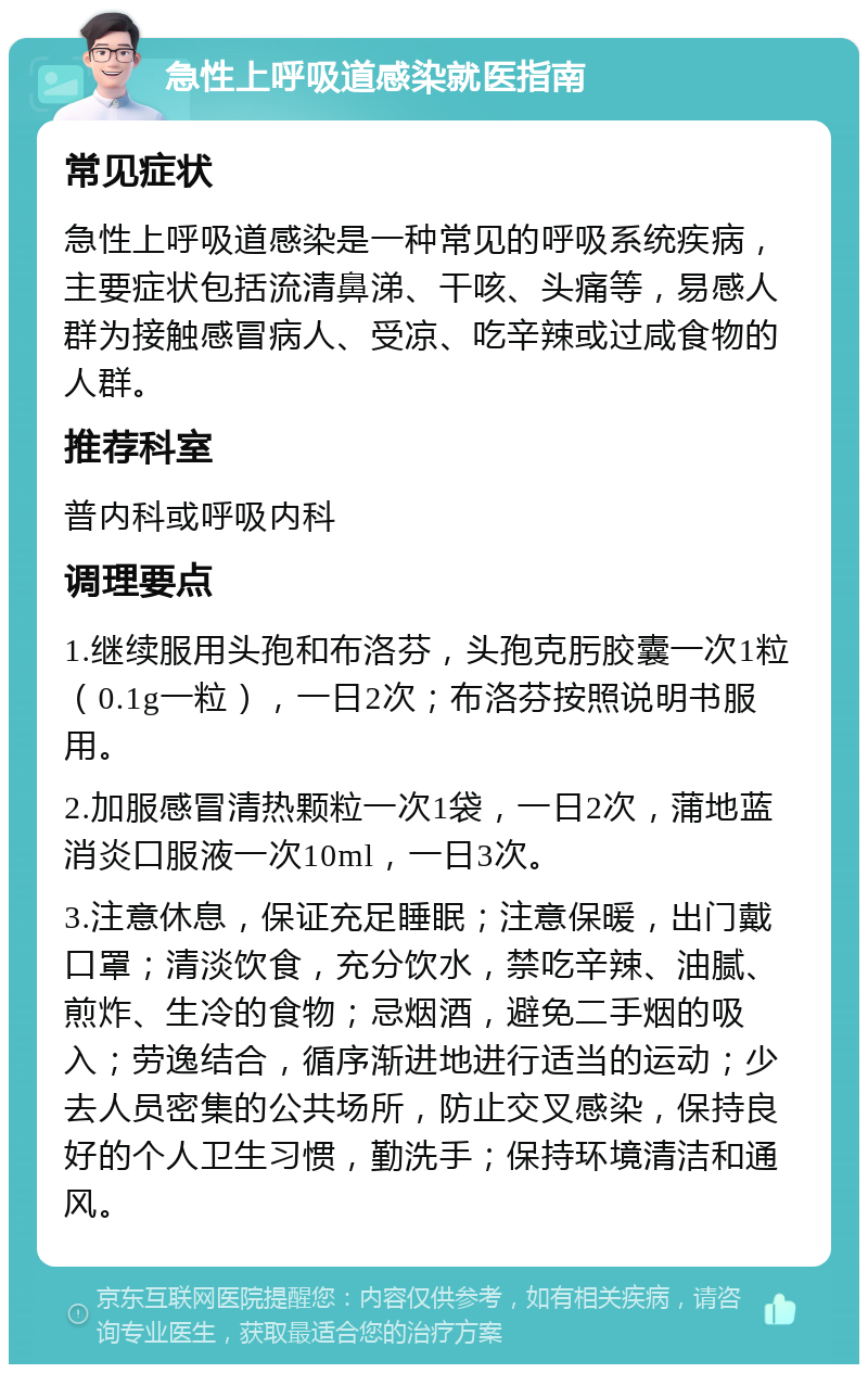 急性上呼吸道感染就医指南 常见症状 急性上呼吸道感染是一种常见的呼吸系统疾病，主要症状包括流清鼻涕、干咳、头痛等，易感人群为接触感冒病人、受凉、吃辛辣或过咸食物的人群。 推荐科室 普内科或呼吸内科 调理要点 1.继续服用头孢和布洛芬，头孢克肟胶囊一次1粒（0.1g一粒），一日2次；布洛芬按照说明书服用。 2.加服感冒清热颗粒一次1袋，一日2次，蒲地蓝消炎口服液一次10ml，一日3次。 3.注意休息，保证充足睡眠；注意保暖，出门戴口罩；清淡饮食，充分饮水，禁吃辛辣、油腻、煎炸、生冷的食物；忌烟酒，避免二手烟的吸入；劳逸结合，循序渐进地进行适当的运动；少去人员密集的公共场所，防止交叉感染，保持良好的个人卫生习惯，勤洗手；保持环境清洁和通风。