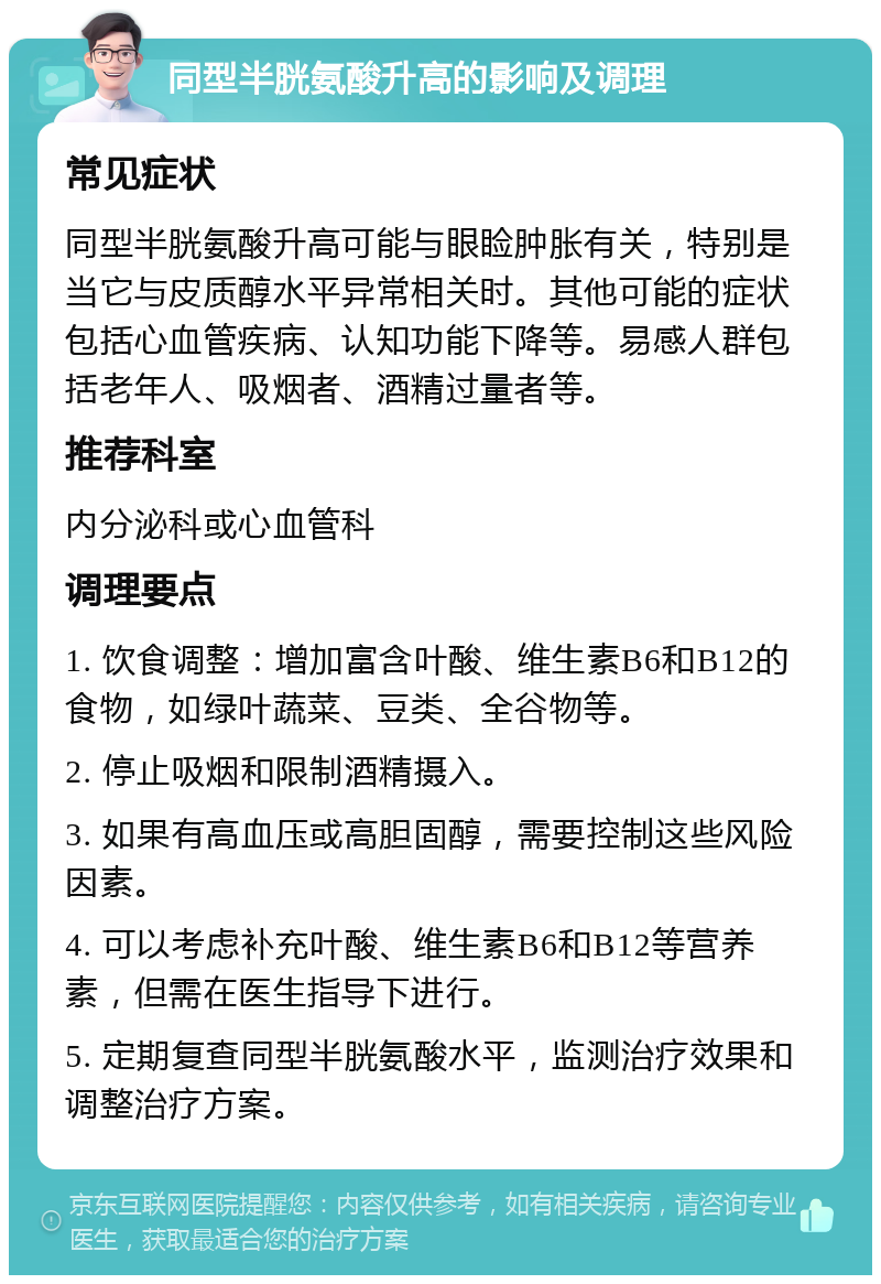 同型半胱氨酸升高的影响及调理 常见症状 同型半胱氨酸升高可能与眼睑肿胀有关，特别是当它与皮质醇水平异常相关时。其他可能的症状包括心血管疾病、认知功能下降等。易感人群包括老年人、吸烟者、酒精过量者等。 推荐科室 内分泌科或心血管科 调理要点 1. 饮食调整：增加富含叶酸、维生素B6和B12的食物，如绿叶蔬菜、豆类、全谷物等。 2. 停止吸烟和限制酒精摄入。 3. 如果有高血压或高胆固醇，需要控制这些风险因素。 4. 可以考虑补充叶酸、维生素B6和B12等营养素，但需在医生指导下进行。 5. 定期复查同型半胱氨酸水平，监测治疗效果和调整治疗方案。