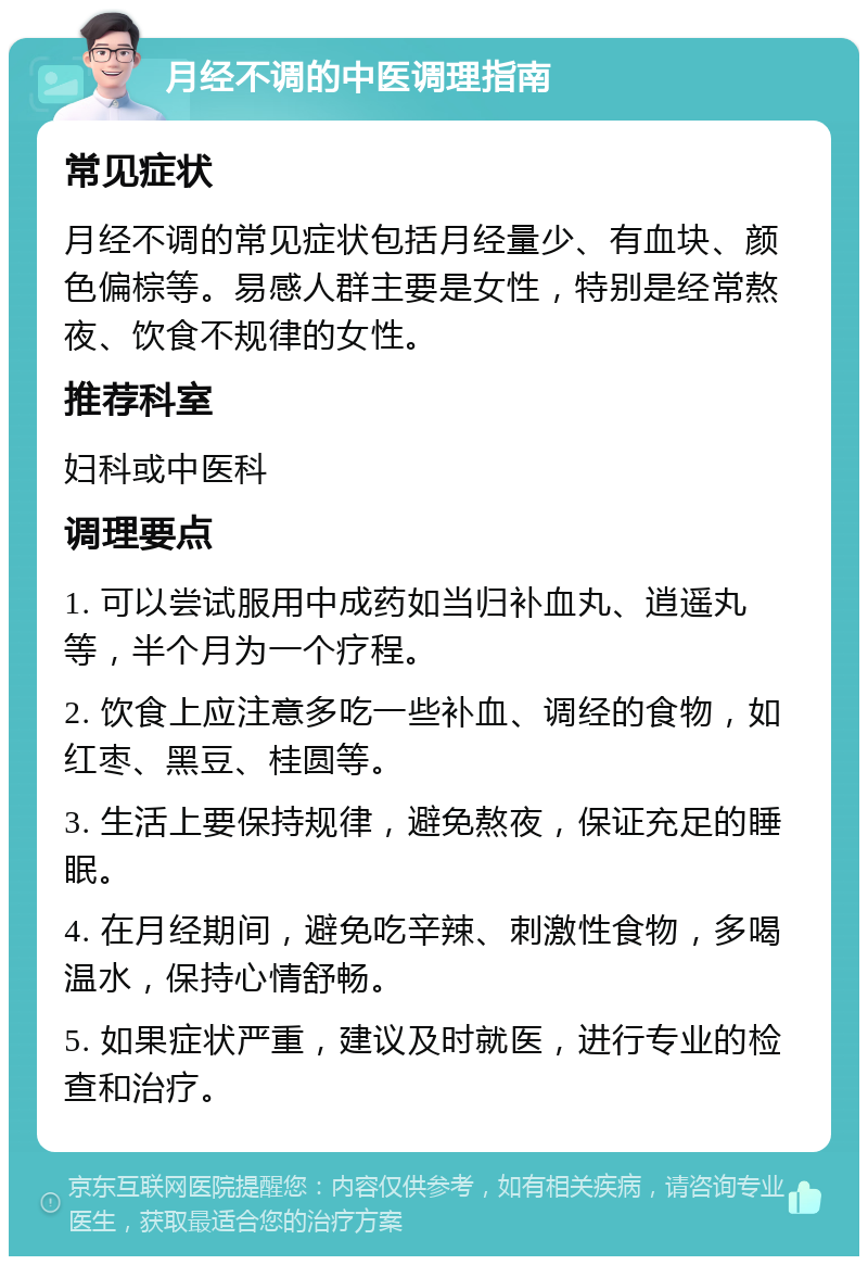 月经不调的中医调理指南 常见症状 月经不调的常见症状包括月经量少、有血块、颜色偏棕等。易感人群主要是女性，特别是经常熬夜、饮食不规律的女性。 推荐科室 妇科或中医科 调理要点 1. 可以尝试服用中成药如当归补血丸、逍遥丸等，半个月为一个疗程。 2. 饮食上应注意多吃一些补血、调经的食物，如红枣、黑豆、桂圆等。 3. 生活上要保持规律，避免熬夜，保证充足的睡眠。 4. 在月经期间，避免吃辛辣、刺激性食物，多喝温水，保持心情舒畅。 5. 如果症状严重，建议及时就医，进行专业的检查和治疗。