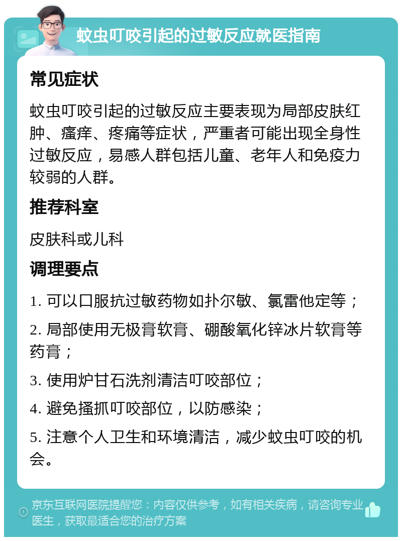 蚊虫叮咬引起的过敏反应就医指南 常见症状 蚊虫叮咬引起的过敏反应主要表现为局部皮肤红肿、瘙痒、疼痛等症状，严重者可能出现全身性过敏反应，易感人群包括儿童、老年人和免疫力较弱的人群。 推荐科室 皮肤科或儿科 调理要点 1. 可以口服抗过敏药物如扑尔敏、氯雷他定等； 2. 局部使用无极膏软膏、硼酸氧化锌冰片软膏等药膏； 3. 使用炉甘石洗剂清洁叮咬部位； 4. 避免搔抓叮咬部位，以防感染； 5. 注意个人卫生和环境清洁，减少蚊虫叮咬的机会。