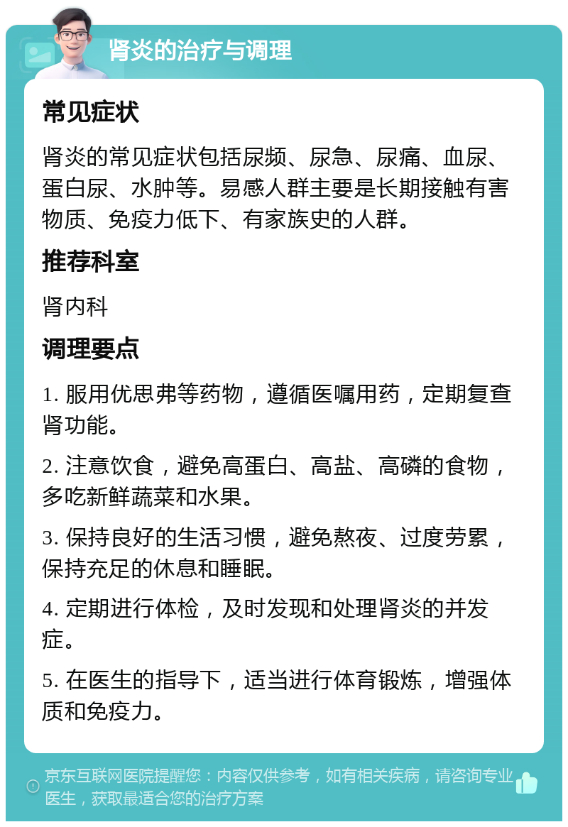 肾炎的治疗与调理 常见症状 肾炎的常见症状包括尿频、尿急、尿痛、血尿、蛋白尿、水肿等。易感人群主要是长期接触有害物质、免疫力低下、有家族史的人群。 推荐科室 肾内科 调理要点 1. 服用优思弗等药物，遵循医嘱用药，定期复查肾功能。 2. 注意饮食，避免高蛋白、高盐、高磷的食物，多吃新鲜蔬菜和水果。 3. 保持良好的生活习惯，避免熬夜、过度劳累，保持充足的休息和睡眠。 4. 定期进行体检，及时发现和处理肾炎的并发症。 5. 在医生的指导下，适当进行体育锻炼，增强体质和免疫力。