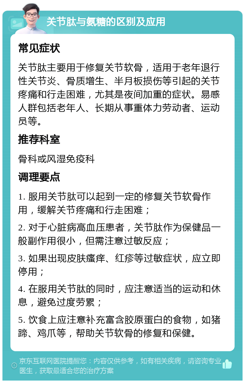 关节肽与氨糖的区别及应用 常见症状 关节肽主要用于修复关节软骨，适用于老年退行性关节炎、骨质增生、半月板损伤等引起的关节疼痛和行走困难，尤其是夜间加重的症状。易感人群包括老年人、长期从事重体力劳动者、运动员等。 推荐科室 骨科或风湿免疫科 调理要点 1. 服用关节肽可以起到一定的修复关节软骨作用，缓解关节疼痛和行走困难； 2. 对于心脏病高血压患者，关节肽作为保健品一般副作用很小，但需注意过敏反应； 3. 如果出现皮肤瘙痒、红疹等过敏症状，应立即停用； 4. 在服用关节肽的同时，应注意适当的运动和休息，避免过度劳累； 5. 饮食上应注意补充富含胶原蛋白的食物，如猪蹄、鸡爪等，帮助关节软骨的修复和保健。