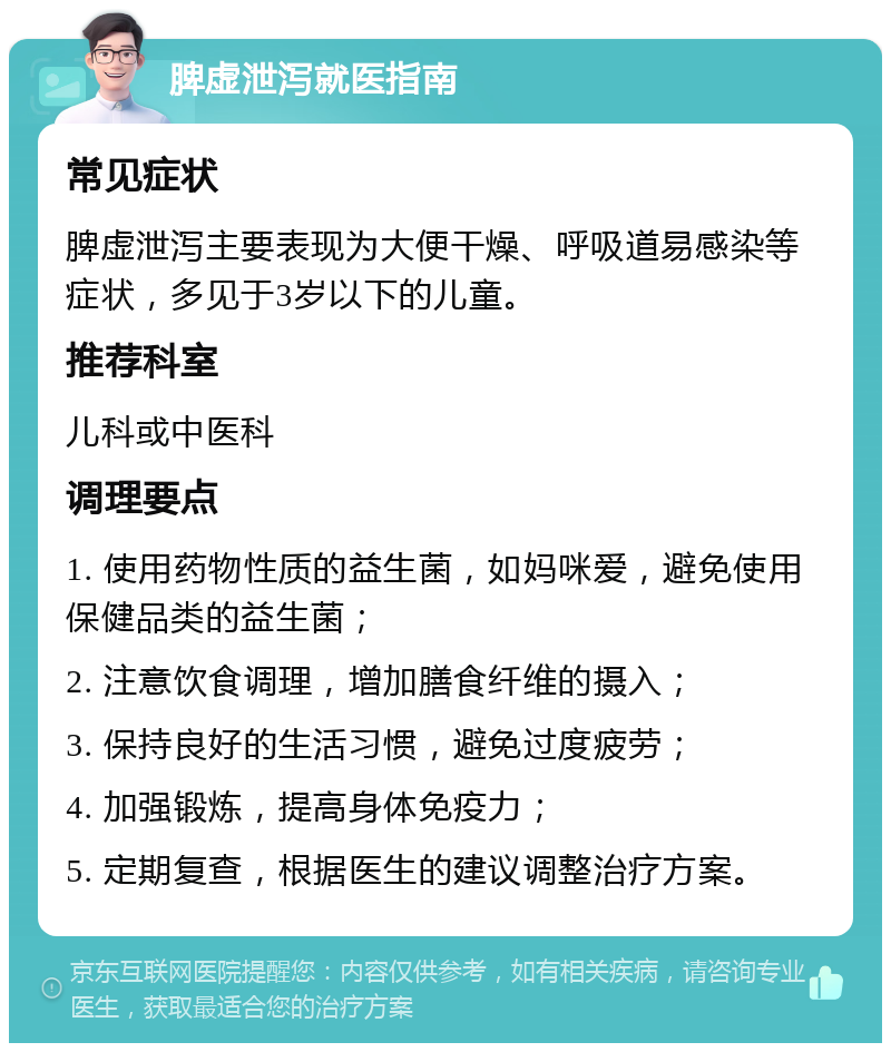 脾虚泄泻就医指南 常见症状 脾虚泄泻主要表现为大便干燥、呼吸道易感染等症状，多见于3岁以下的儿童。 推荐科室 儿科或中医科 调理要点 1. 使用药物性质的益生菌，如妈咪爱，避免使用保健品类的益生菌； 2. 注意饮食调理，增加膳食纤维的摄入； 3. 保持良好的生活习惯，避免过度疲劳； 4. 加强锻炼，提高身体免疫力； 5. 定期复查，根据医生的建议调整治疗方案。