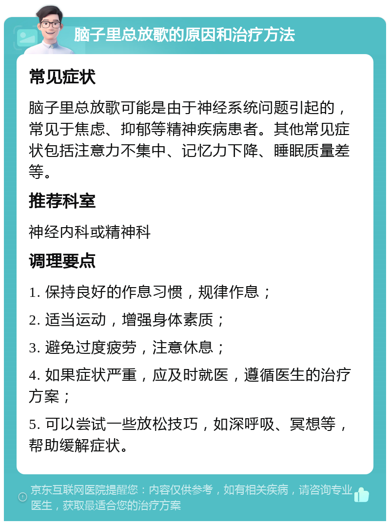 脑子里总放歌的原因和治疗方法 常见症状 脑子里总放歌可能是由于神经系统问题引起的，常见于焦虑、抑郁等精神疾病患者。其他常见症状包括注意力不集中、记忆力下降、睡眠质量差等。 推荐科室 神经内科或精神科 调理要点 1. 保持良好的作息习惯，规律作息； 2. 适当运动，增强身体素质； 3. 避免过度疲劳，注意休息； 4. 如果症状严重，应及时就医，遵循医生的治疗方案； 5. 可以尝试一些放松技巧，如深呼吸、冥想等，帮助缓解症状。