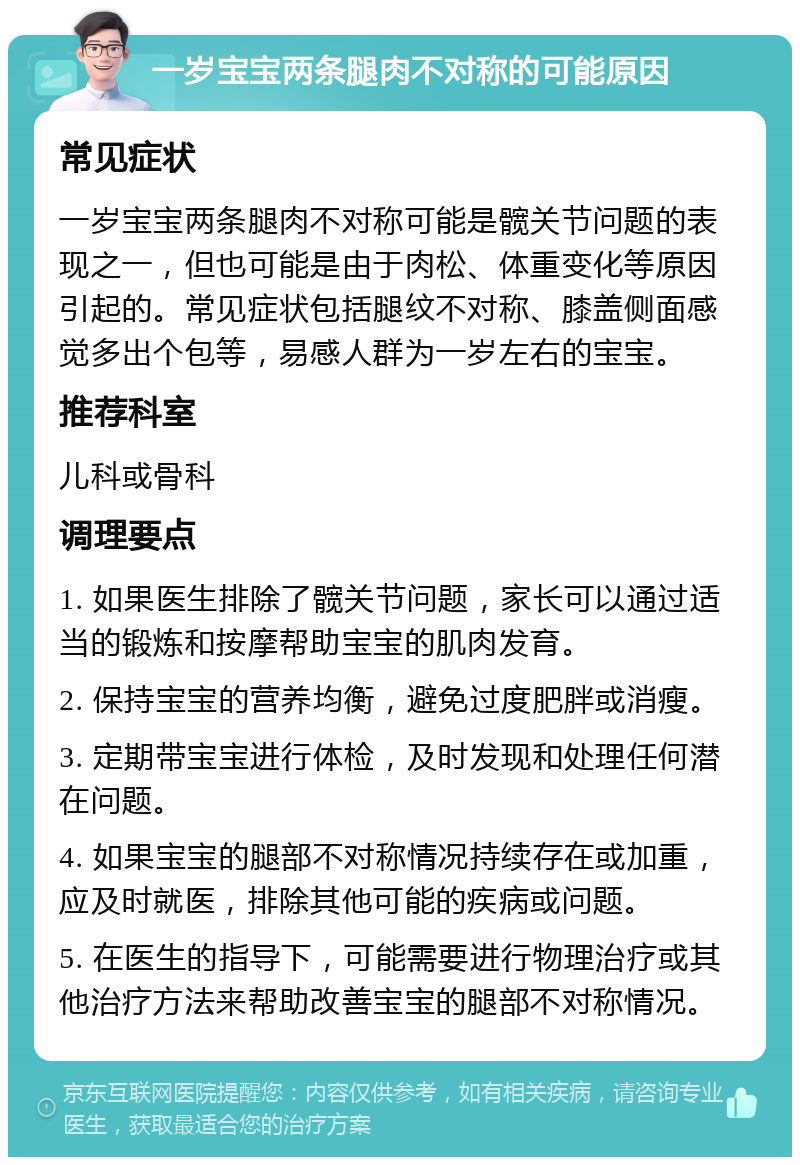 一岁宝宝两条腿肉不对称的可能原因 常见症状 一岁宝宝两条腿肉不对称可能是髋关节问题的表现之一，但也可能是由于肉松、体重变化等原因引起的。常见症状包括腿纹不对称、膝盖侧面感觉多出个包等，易感人群为一岁左右的宝宝。 推荐科室 儿科或骨科 调理要点 1. 如果医生排除了髋关节问题，家长可以通过适当的锻炼和按摩帮助宝宝的肌肉发育。 2. 保持宝宝的营养均衡，避免过度肥胖或消瘦。 3. 定期带宝宝进行体检，及时发现和处理任何潜在问题。 4. 如果宝宝的腿部不对称情况持续存在或加重，应及时就医，排除其他可能的疾病或问题。 5. 在医生的指导下，可能需要进行物理治疗或其他治疗方法来帮助改善宝宝的腿部不对称情况。