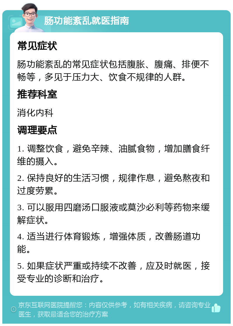 肠功能紊乱就医指南 常见症状 肠功能紊乱的常见症状包括腹胀、腹痛、排便不畅等，多见于压力大、饮食不规律的人群。 推荐科室 消化内科 调理要点 1. 调整饮食，避免辛辣、油腻食物，增加膳食纤维的摄入。 2. 保持良好的生活习惯，规律作息，避免熬夜和过度劳累。 3. 可以服用四磨汤口服液或莫沙必利等药物来缓解症状。 4. 适当进行体育锻炼，增强体质，改善肠道功能。 5. 如果症状严重或持续不改善，应及时就医，接受专业的诊断和治疗。