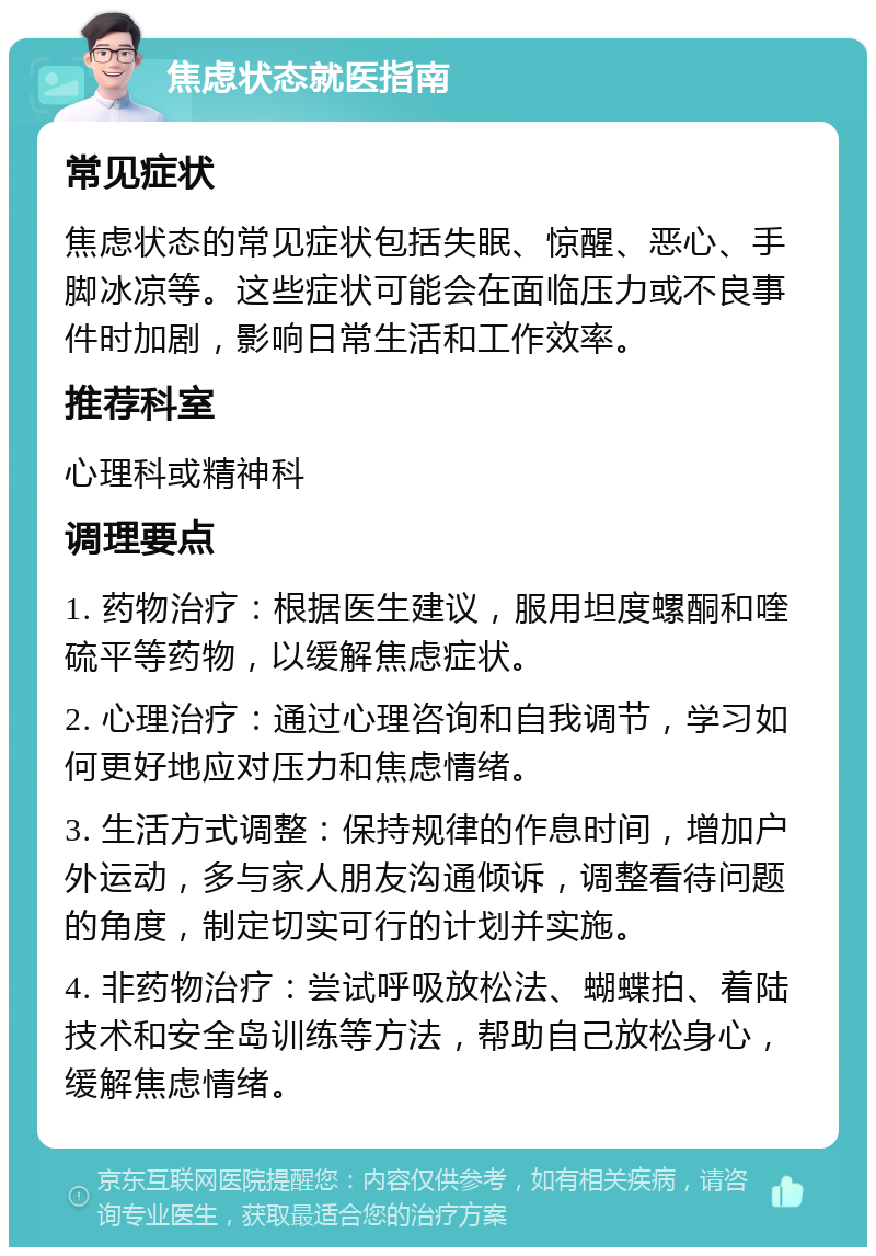 焦虑状态就医指南 常见症状 焦虑状态的常见症状包括失眠、惊醒、恶心、手脚冰凉等。这些症状可能会在面临压力或不良事件时加剧，影响日常生活和工作效率。 推荐科室 心理科或精神科 调理要点 1. 药物治疗：根据医生建议，服用坦度螺酮和喹硫平等药物，以缓解焦虑症状。 2. 心理治疗：通过心理咨询和自我调节，学习如何更好地应对压力和焦虑情绪。 3. 生活方式调整：保持规律的作息时间，增加户外运动，多与家人朋友沟通倾诉，调整看待问题的角度，制定切实可行的计划并实施。 4. 非药物治疗：尝试呼吸放松法、蝴蝶拍、着陆技术和安全岛训练等方法，帮助自己放松身心，缓解焦虑情绪。