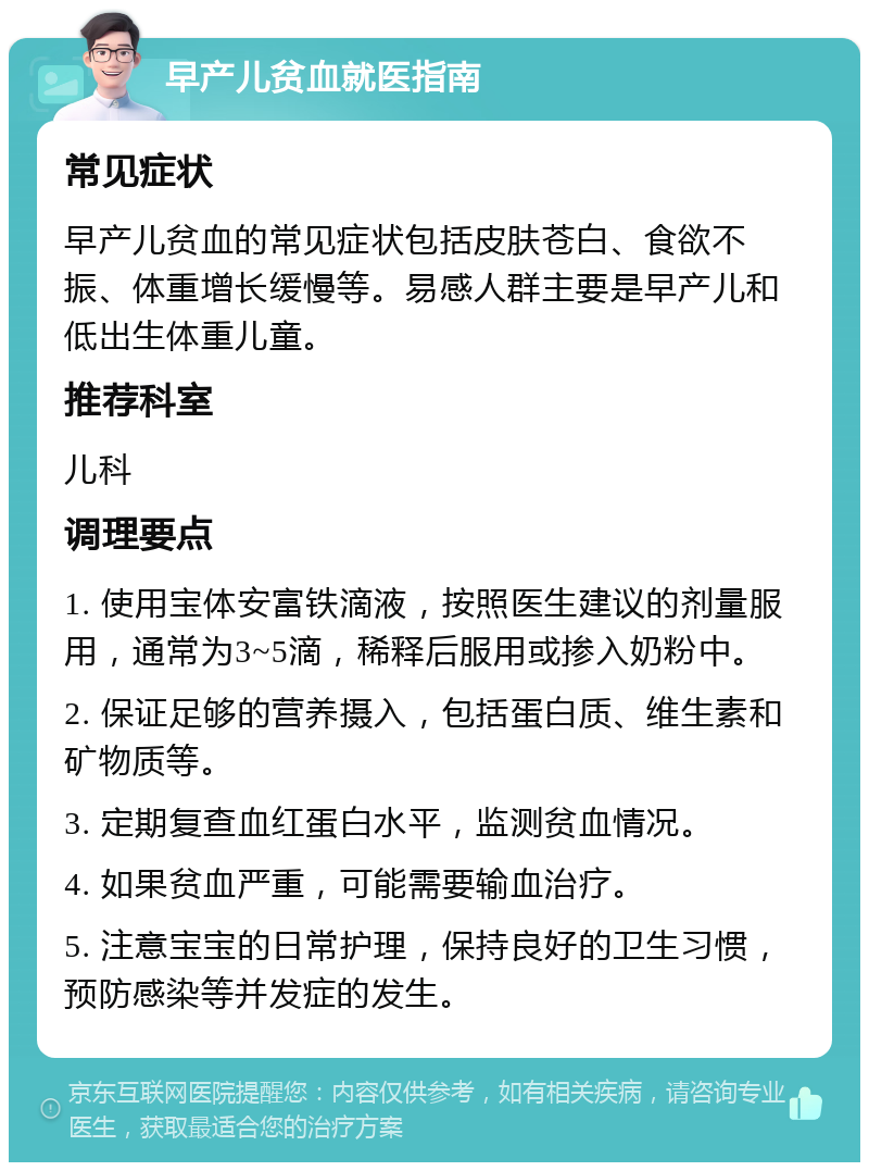 早产儿贫血就医指南 常见症状 早产儿贫血的常见症状包括皮肤苍白、食欲不振、体重增长缓慢等。易感人群主要是早产儿和低出生体重儿童。 推荐科室 儿科 调理要点 1. 使用宝体安富铁滴液，按照医生建议的剂量服用，通常为3~5滴，稀释后服用或掺入奶粉中。 2. 保证足够的营养摄入，包括蛋白质、维生素和矿物质等。 3. 定期复查血红蛋白水平，监测贫血情况。 4. 如果贫血严重，可能需要输血治疗。 5. 注意宝宝的日常护理，保持良好的卫生习惯，预防感染等并发症的发生。