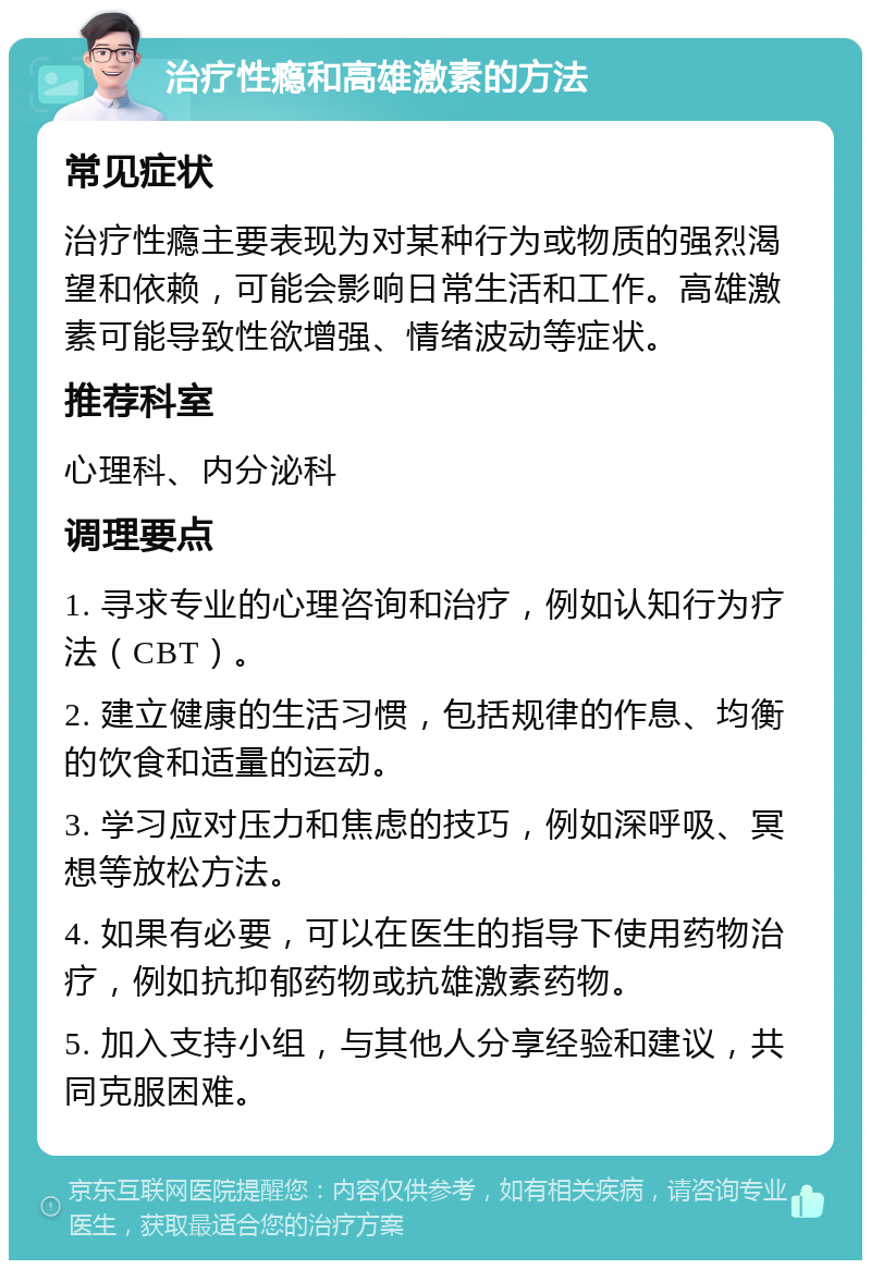 治疗性瘾和高雄激素的方法 常见症状 治疗性瘾主要表现为对某种行为或物质的强烈渴望和依赖，可能会影响日常生活和工作。高雄激素可能导致性欲增强、情绪波动等症状。 推荐科室 心理科、内分泌科 调理要点 1. 寻求专业的心理咨询和治疗，例如认知行为疗法（CBT）。 2. 建立健康的生活习惯，包括规律的作息、均衡的饮食和适量的运动。 3. 学习应对压力和焦虑的技巧，例如深呼吸、冥想等放松方法。 4. 如果有必要，可以在医生的指导下使用药物治疗，例如抗抑郁药物或抗雄激素药物。 5. 加入支持小组，与其他人分享经验和建议，共同克服困难。