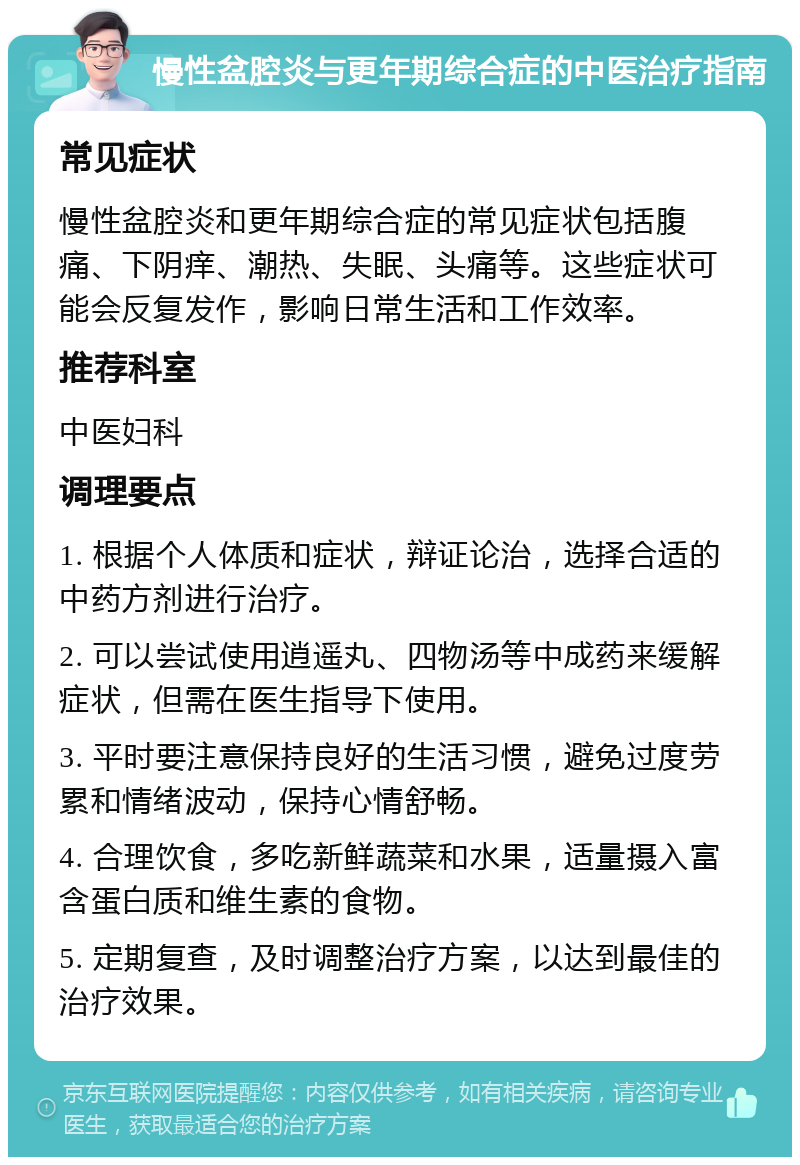 慢性盆腔炎与更年期综合症的中医治疗指南 常见症状 慢性盆腔炎和更年期综合症的常见症状包括腹痛、下阴痒、潮热、失眠、头痛等。这些症状可能会反复发作，影响日常生活和工作效率。 推荐科室 中医妇科 调理要点 1. 根据个人体质和症状，辩证论治，选择合适的中药方剂进行治疗。 2. 可以尝试使用逍遥丸、四物汤等中成药来缓解症状，但需在医生指导下使用。 3. 平时要注意保持良好的生活习惯，避免过度劳累和情绪波动，保持心情舒畅。 4. 合理饮食，多吃新鲜蔬菜和水果，适量摄入富含蛋白质和维生素的食物。 5. 定期复查，及时调整治疗方案，以达到最佳的治疗效果。