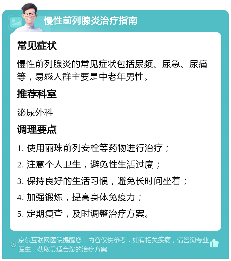 慢性前列腺炎治疗指南 常见症状 慢性前列腺炎的常见症状包括尿频、尿急、尿痛等，易感人群主要是中老年男性。 推荐科室 泌尿外科 调理要点 1. 使用丽珠前列安栓等药物进行治疗； 2. 注意个人卫生，避免性生活过度； 3. 保持良好的生活习惯，避免长时间坐着； 4. 加强锻炼，提高身体免疫力； 5. 定期复查，及时调整治疗方案。