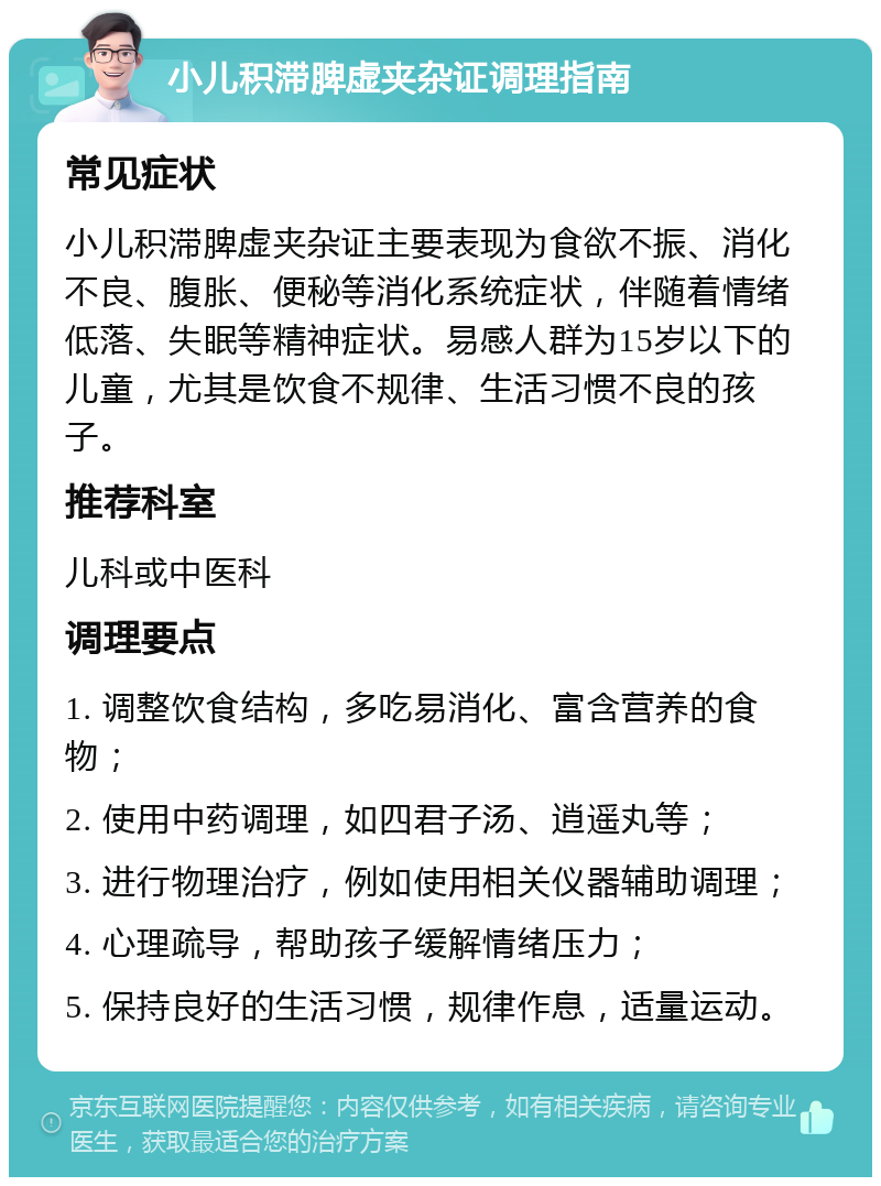 小儿积滞脾虚夹杂证调理指南 常见症状 小儿积滞脾虚夹杂证主要表现为食欲不振、消化不良、腹胀、便秘等消化系统症状，伴随着情绪低落、失眠等精神症状。易感人群为15岁以下的儿童，尤其是饮食不规律、生活习惯不良的孩子。 推荐科室 儿科或中医科 调理要点 1. 调整饮食结构，多吃易消化、富含营养的食物； 2. 使用中药调理，如四君子汤、逍遥丸等； 3. 进行物理治疗，例如使用相关仪器辅助调理； 4. 心理疏导，帮助孩子缓解情绪压力； 5. 保持良好的生活习惯，规律作息，适量运动。