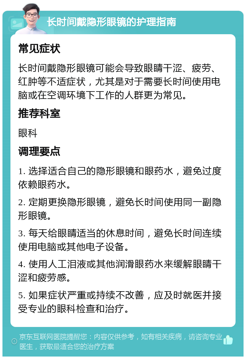 长时间戴隐形眼镜的护理指南 常见症状 长时间戴隐形眼镜可能会导致眼睛干涩、疲劳、红肿等不适症状，尤其是对于需要长时间使用电脑或在空调环境下工作的人群更为常见。 推荐科室 眼科 调理要点 1. 选择适合自己的隐形眼镜和眼药水，避免过度依赖眼药水。 2. 定期更换隐形眼镜，避免长时间使用同一副隐形眼镜。 3. 每天给眼睛适当的休息时间，避免长时间连续使用电脑或其他电子设备。 4. 使用人工泪液或其他润滑眼药水来缓解眼睛干涩和疲劳感。 5. 如果症状严重或持续不改善，应及时就医并接受专业的眼科检查和治疗。