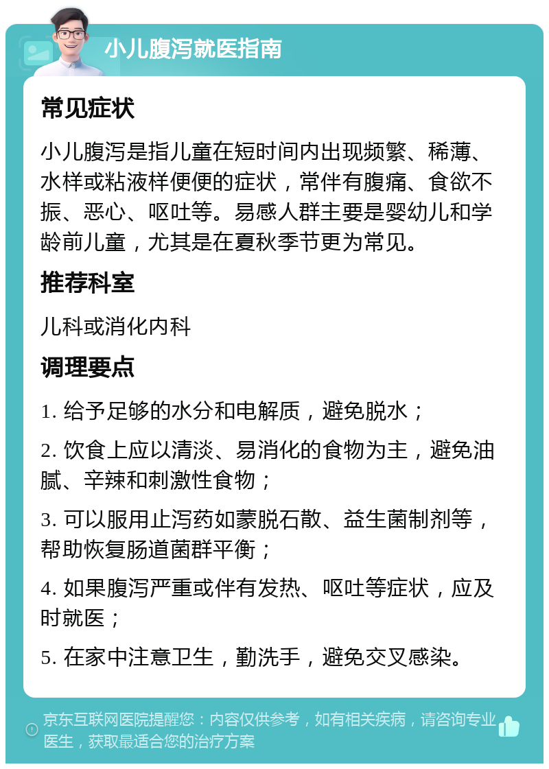 小儿腹泻就医指南 常见症状 小儿腹泻是指儿童在短时间内出现频繁、稀薄、水样或粘液样便便的症状，常伴有腹痛、食欲不振、恶心、呕吐等。易感人群主要是婴幼儿和学龄前儿童，尤其是在夏秋季节更为常见。 推荐科室 儿科或消化内科 调理要点 1. 给予足够的水分和电解质，避免脱水； 2. 饮食上应以清淡、易消化的食物为主，避免油腻、辛辣和刺激性食物； 3. 可以服用止泻药如蒙脱石散、益生菌制剂等，帮助恢复肠道菌群平衡； 4. 如果腹泻严重或伴有发热、呕吐等症状，应及时就医； 5. 在家中注意卫生，勤洗手，避免交叉感染。