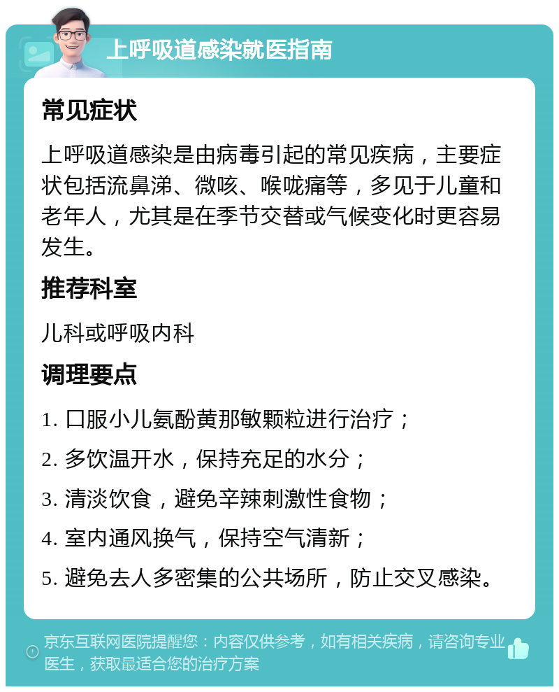 上呼吸道感染就医指南 常见症状 上呼吸道感染是由病毒引起的常见疾病，主要症状包括流鼻涕、微咳、喉咙痛等，多见于儿童和老年人，尤其是在季节交替或气候变化时更容易发生。 推荐科室 儿科或呼吸内科 调理要点 1. 口服小儿氨酚黄那敏颗粒进行治疗； 2. 多饮温开水，保持充足的水分； 3. 清淡饮食，避免辛辣刺激性食物； 4. 室内通风换气，保持空气清新； 5. 避免去人多密集的公共场所，防止交叉感染。