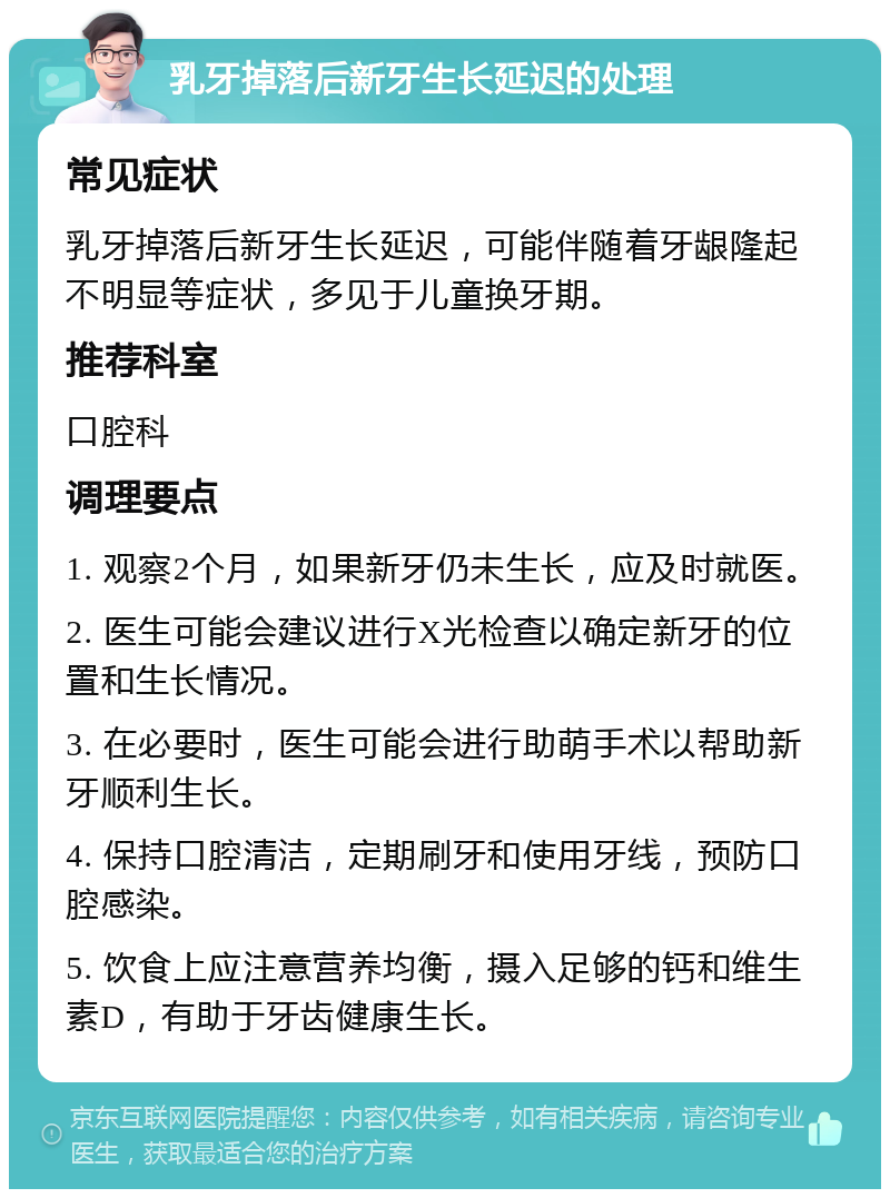 乳牙掉落后新牙生长延迟的处理 常见症状 乳牙掉落后新牙生长延迟，可能伴随着牙龈隆起不明显等症状，多见于儿童换牙期。 推荐科室 口腔科 调理要点 1. 观察2个月，如果新牙仍未生长，应及时就医。 2. 医生可能会建议进行X光检查以确定新牙的位置和生长情况。 3. 在必要时，医生可能会进行助萌手术以帮助新牙顺利生长。 4. 保持口腔清洁，定期刷牙和使用牙线，预防口腔感染。 5. 饮食上应注意营养均衡，摄入足够的钙和维生素D，有助于牙齿健康生长。