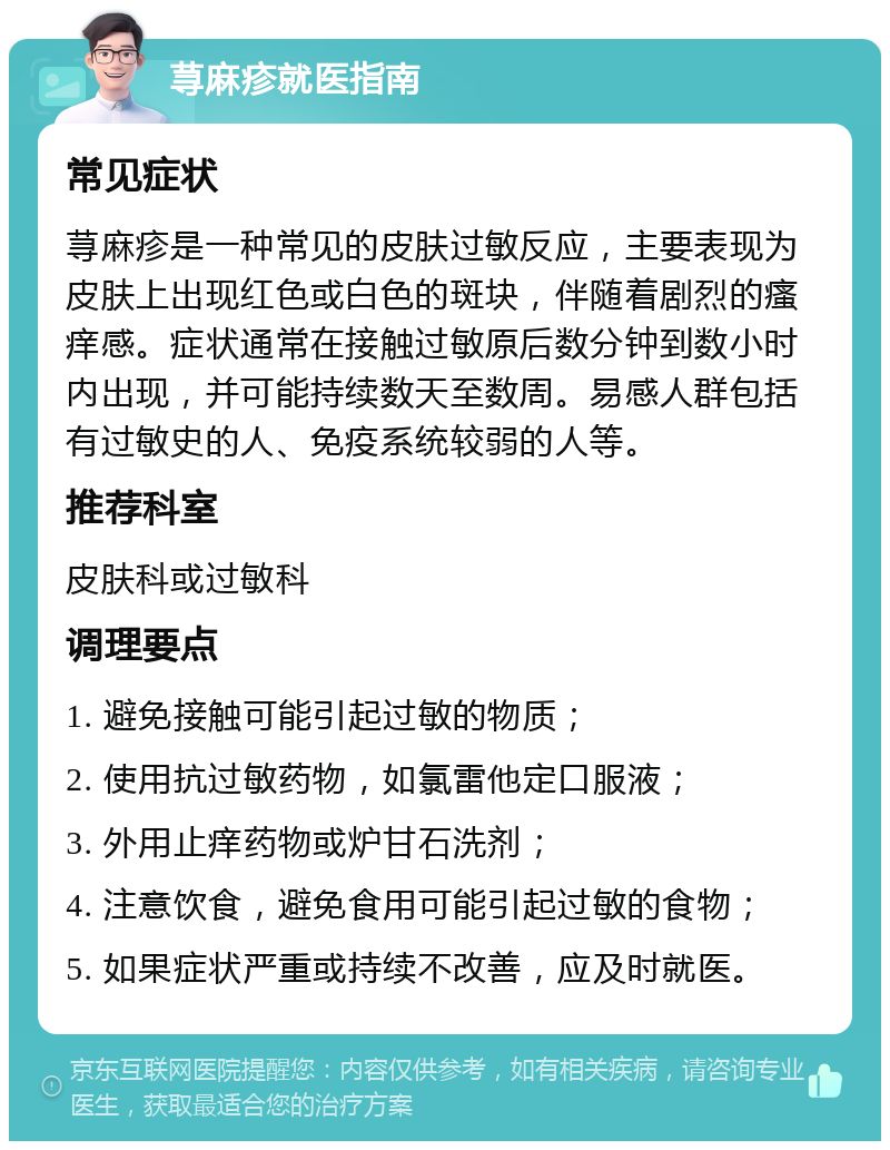 荨麻疹就医指南 常见症状 荨麻疹是一种常见的皮肤过敏反应，主要表现为皮肤上出现红色或白色的斑块，伴随着剧烈的瘙痒感。症状通常在接触过敏原后数分钟到数小时内出现，并可能持续数天至数周。易感人群包括有过敏史的人、免疫系统较弱的人等。 推荐科室 皮肤科或过敏科 调理要点 1. 避免接触可能引起过敏的物质； 2. 使用抗过敏药物，如氯雷他定口服液； 3. 外用止痒药物或炉甘石洗剂； 4. 注意饮食，避免食用可能引起过敏的食物； 5. 如果症状严重或持续不改善，应及时就医。