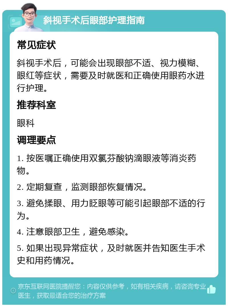 斜视手术后眼部护理指南 常见症状 斜视手术后，可能会出现眼部不适、视力模糊、眼红等症状，需要及时就医和正确使用眼药水进行护理。 推荐科室 眼科 调理要点 1. 按医嘱正确使用双氯芬酸钠滴眼液等消炎药物。 2. 定期复查，监测眼部恢复情况。 3. 避免揉眼、用力眨眼等可能引起眼部不适的行为。 4. 注意眼部卫生，避免感染。 5. 如果出现异常症状，及时就医并告知医生手术史和用药情况。