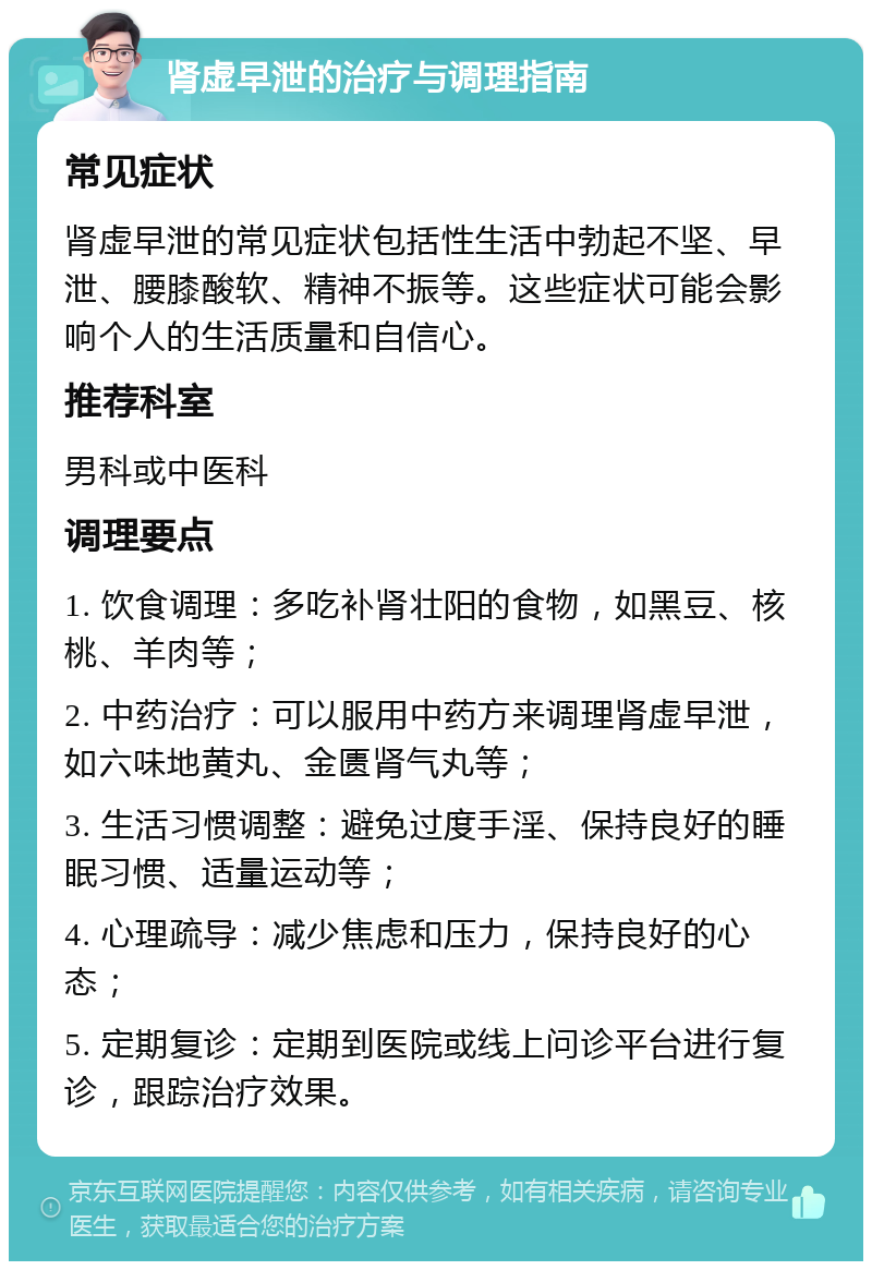 肾虚早泄的治疗与调理指南 常见症状 肾虚早泄的常见症状包括性生活中勃起不坚、早泄、腰膝酸软、精神不振等。这些症状可能会影响个人的生活质量和自信心。 推荐科室 男科或中医科 调理要点 1. 饮食调理：多吃补肾壮阳的食物，如黑豆、核桃、羊肉等； 2. 中药治疗：可以服用中药方来调理肾虚早泄，如六味地黄丸、金匮肾气丸等； 3. 生活习惯调整：避免过度手淫、保持良好的睡眠习惯、适量运动等； 4. 心理疏导：减少焦虑和压力，保持良好的心态； 5. 定期复诊：定期到医院或线上问诊平台进行复诊，跟踪治疗效果。