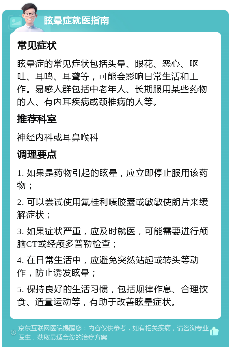 眩晕症就医指南 常见症状 眩晕症的常见症状包括头晕、眼花、恶心、呕吐、耳鸣、耳聋等，可能会影响日常生活和工作。易感人群包括中老年人、长期服用某些药物的人、有内耳疾病或颈椎病的人等。 推荐科室 神经内科或耳鼻喉科 调理要点 1. 如果是药物引起的眩晕，应立即停止服用该药物； 2. 可以尝试使用氟桂利嗪胶囊或敏敏使朗片来缓解症状； 3. 如果症状严重，应及时就医，可能需要进行颅脑CT或经颅多普勒检查； 4. 在日常生活中，应避免突然站起或转头等动作，防止诱发眩晕； 5. 保持良好的生活习惯，包括规律作息、合理饮食、适量运动等，有助于改善眩晕症状。