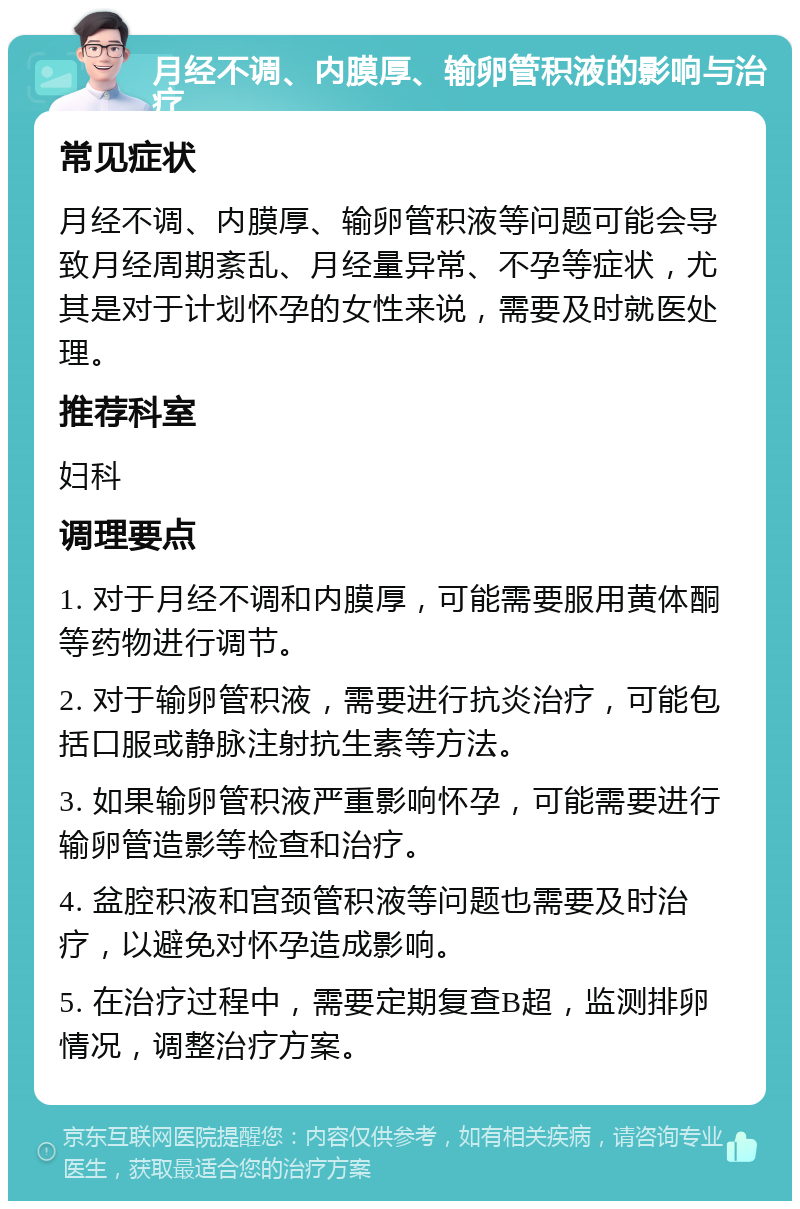 月经不调、内膜厚、输卵管积液的影响与治疗 常见症状 月经不调、内膜厚、输卵管积液等问题可能会导致月经周期紊乱、月经量异常、不孕等症状，尤其是对于计划怀孕的女性来说，需要及时就医处理。 推荐科室 妇科 调理要点 1. 对于月经不调和内膜厚，可能需要服用黄体酮等药物进行调节。 2. 对于输卵管积液，需要进行抗炎治疗，可能包括口服或静脉注射抗生素等方法。 3. 如果输卵管积液严重影响怀孕，可能需要进行输卵管造影等检查和治疗。 4. 盆腔积液和宫颈管积液等问题也需要及时治疗，以避免对怀孕造成影响。 5. 在治疗过程中，需要定期复查B超，监测排卵情况，调整治疗方案。