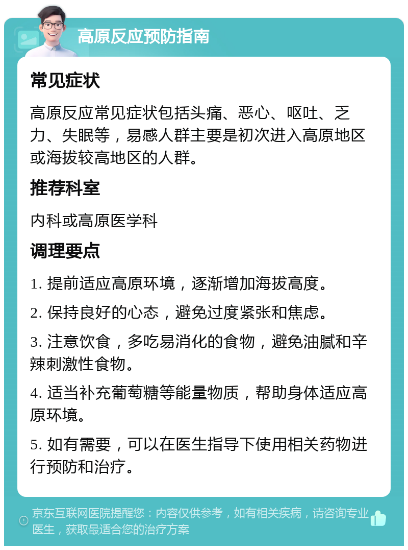 高原反应预防指南 常见症状 高原反应常见症状包括头痛、恶心、呕吐、乏力、失眠等，易感人群主要是初次进入高原地区或海拔较高地区的人群。 推荐科室 内科或高原医学科 调理要点 1. 提前适应高原环境，逐渐增加海拔高度。 2. 保持良好的心态，避免过度紧张和焦虑。 3. 注意饮食，多吃易消化的食物，避免油腻和辛辣刺激性食物。 4. 适当补充葡萄糖等能量物质，帮助身体适应高原环境。 5. 如有需要，可以在医生指导下使用相关药物进行预防和治疗。